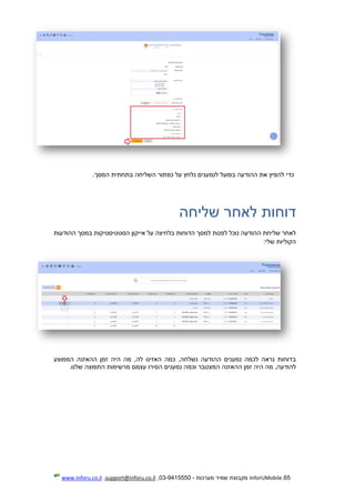 65.InforUMobile‫מערכות‬ ‫שמיר‬ ‫מקבוצת‬-9415550-03,support@inforu.co.il,www.inforu.co.il
‫המסך‬ ‫בתחתית‬ ‫השליחה‬ ‫כפתור‬ ‫על‬ ‫נלחץ‬ ‫לנמענים‬ ‫בפועל‬ ‫ההודעה‬ ‫את‬ ‫להפיץ‬ ‫כדי‬.
‫דוחות‬‫שליחה‬ ‫לאחר‬
‫ההודעות‬ ‫במסך‬ ‫הסטטיסטיקות‬ ‫אייקון‬ ‫על‬ ‫בלחיצה‬ ‫הדוחות‬ ‫למסך‬ ‫לפנות‬ ‫נוכל‬ ‫ההודעה‬ ‫שליחת‬ ‫לאחר‬
‫שלי‬ ‫הקוליות‬:
‫ב‬‫הממוצע‬ ‫ההאזנה‬ ‫זמן‬ ‫היה‬ ‫מה‬ ,‫לה‬ ‫האזינו‬ ‫כמה‬ ,‫נשלחה‬ ‫ההודעה‬ ‫נמענים‬ ‫לכמה‬ ‫נראה‬ ‫דוחות‬
‫להודעה‬‫ו‬ ‫המצטבר‬ ‫ההאזנה‬ ‫זמן‬ ‫היה‬ ‫מה‬ ,‫התפו‬ ‫מרשימות‬ ‫עצמם‬ ‫הסירו‬ ‫נמענים‬ ‫כמה‬‫שלנו‬ ‫צה‬.
 