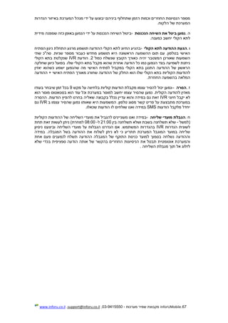 67.InforUMobile‫מערכות‬ ‫שמיר‬ ‫מקבוצת‬-9415550-03,support@inforu.co.il,www.inforu.co.il
‫הגדרות‬ ‫באיזור‬ ‫המערכת‬ ‫מנהל‬ ‫ידי‬ ‫על‬ ‫יבוצעו‬ ‫ביניהם‬ ‫שתחלוף‬ ‫הזמן‬ ‫וכמות‬ ‫החוזרים‬ ‫הנסיונות‬ ‫מספר‬
‫הלקוח‬ ‫של‬ ‫המערכת‬.
‫ה‬.‫הנכנסת‬ ‫השיחה‬ ‫את‬ ‫ביטל‬ ‫נמען‬-‫ביטול‬‫שמפנה‬ ‫כזה‬ ‫באופן‬ ‫הנמען‬ ‫ידי‬ ‫על‬ ‫הנכנסת‬ ‫השיחה‬‫מידית‬
‫כמענה‬ ‫יחשב‬ ‫הקולי‬ ‫לתא‬.
‫ו‬.‫הקולי‬ ‫לתא‬ ‫ההודעה‬ ‫הגעת‬-‫הפתיח‬ ‫ניגון‬ ‫התחלת‬ ‫מרגע‬ ‫תושמע‬ ‫ההודעה‬ ‫הקולי‬ ‫לתא‬ ‫החיוג‬ ‫בהגיע‬
‫שתי‬ ‫סה"כ‬ .‫שניות‬ ‫מספר‬ ‫כעבור‬ ‫מחדש‬ ‫תושמע‬ ‫היא‬ ‫הראשונה‬ ‫ההשמעה‬ ‫תום‬ ‫עם‬ .‫בטלפון‬ ‫האישי‬
‫יה‬ ‫המצטבר‬ ‫שאורכן‬ ‫השמעות‬‫כפול‬ ‫שנשלח‬ ‫הקובץ‬ ‫כאורך‬ ‫יה‬2‫הודעת‬ .IVR‫הקולי‬ ‫בתא‬ ‫שנקלטת‬
‫שחלקה‬ ‫כיוון‬ ‫בפועל‬ .‫שלו‬ ‫הקולי‬ ‫בתא‬ ‫מקבל‬ ‫שהוא‬ ‫אחרת‬ ‫הודעה‬ ‫כל‬ ‫כמו‬ ‫הנמען‬ ‫בצד‬ ‫לשמיעה‬ ‫ניתנת‬
‫יאזין‬ ‫כשהוא‬ ‫ישמע‬ ‫שהנמען‬ ‫מה‬ ‫האישי‬ ‫לפתיח‬ ‫במקביל‬ ‫הקולי‬ ‫בתא‬ ‫התנגן‬ ‫ההודעה‬ ‫של‬ ‫הראשון‬
‫החל‬ ‫הוא‬ ‫שלו‬ ‫הקולי‬ ‫בתא‬ ‫הקוליות‬ ‫להודעות‬‫ההודעה‬ + ‫האישי‬ ‫הפתיח‬ ‫מאורך‬ ‫שחורג‬ ‫ההודעה‬ ‫של‬ ‫ק‬
‫החוזרת‬ ‫בהשמעה‬ ‫המלאה‬.
‫ז‬.‫הסרה‬–‫מקש‬ ‫על‬ ‫בלחיצה‬ ‫קוליות‬ ‫הודעות‬ ‫מקבלת‬ ‫עצמו‬ ‫להסיר‬ ‫יכול‬ ‫נמען‬9‫בעודו‬ ‫שיבחר‬ ‫זמן‬ ‫בכל‬
‫הוא‬ ‫מוסר‬ ‫בסטאטוס‬ ‫הוא‬ ‫עוד‬ ‫וכל‬ ‫במערכת‬ ‫למוסר‬ ‫יחשב‬ ‫עצמו‬ ‫שהסיר‬ ‫נמען‬ .‫הקולית‬ ‫להודעה‬ ‫מאזין‬
‫חיוגי‬ ‫יקבל‬ ‫לא‬IVR‫ז‬‫ההסרה‬ .‫הודעות‬ ‫להפיץ‬ ‫בחרנו‬ ‫שאליה‬ ‫בקבוצה‬ ‫נכלל‬ ‫עדיין‬ ‫והוא‬ ‫במידה‬ ‫גם‬ ‫את‬
‫ב‬ ‫עצמו‬ ‫שהסיר‬ ‫נמען‬ ‫שאותו‬ ‫היא‬ ‫המשמעות‬ .‫טלפון‬ ‫מסוג‬ ‫קשר‬ ‫פריט‬ ‫על‬ ‫מתבצעת‬ ‫במערכת‬IVR‫גם‬
‫הודעות‬ ‫מלקבל‬ ‫יחדל‬SMS‫שכאלו‬ ‫הודעות‬ ‫לו‬ ‫שולחים‬ ‫ואנו‬ ‫במידה‬.
‫ח‬.‫שליחה‬ ‫מועדי‬ ‫הגבלת‬-‫מעונ‬ ‫ואנו‬ ‫במידה‬‫י‬‫להגביל‬ ‫ינים‬‫הקוליות‬ ‫ההודעות‬ ‫של‬ ‫השליחה‬ ‫מועדי‬ ‫את‬
‫(למשל‬-‫בין‬ ‫תשלחנה‬ ‫ושלא‬ ‫בשבת‬ ‫תשלחנה‬ ‫שלא‬21:00‫ל‬-08:00‫תחת‬ ‫זאת‬ ‫לעשות‬ ‫ניתן‬ )‫למחרת‬
‫הגדרות‬ ‫לשונית‬IVR.‫המשתמש‬ ‫בהגדרות‬‫וביצענו‬ ‫השליחה‬ ‫מועדי‬ ‫על‬ ‫הגבלות‬ ‫הגדרנו‬ ‫אם‬‫ניסיו‬‫ן‬
‫ההודעה‬ ‫את‬ ‫לשלוח‬ ‫ניתן‬ ‫לא‬ ‫כי‬ ‫תתריע‬ ‫המערכת‬ ‫המוגבל‬ ‫במועד‬ ‫שליחה‬‫במידה‬ .‫המגבלה‬ ‫בשל‬
‫אחת‬ ‫פעם‬ ‫לנמענים‬ ‫תשלח‬ ‫ההודעה‬ ‫המגבלה‬ ‫של‬ ‫התוקף‬ ‫כניסת‬ ‫למועד‬ ‫בסמוך‬ ‫נשלחה‬ ‫וההודעה‬
‫את‬ ‫תבטל‬ ‫אוטומטית‬ ‫והמערכת‬‫הניסיונו‬‫ת‬‫שלא‬ ‫בכדי‬ ‫ספציפית‬ ‫הודעה‬ ‫אותה‬ ‫של‬ ‫בהקשר‬ ‫החוזרים‬
‫השליחה‬ ‫מגבלת‬ ‫תוך‬ ‫אל‬ ‫לזלוג‬.
 