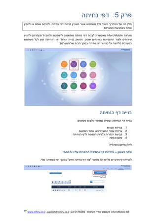 68.InforUMobile‫מערכות‬ ‫שמיר‬ ‫מקבוצת‬-9415550-03,support@inforu.co.il,www.inforu.co.il
‫פרק‬5:‫נחיתה‬ ‫דפי‬
‫ח‬‫משתמש‬ ‫לכל‬ ‫מיועד‬ ‫המדריך‬ ‫של‬ ‫זה‬ ‫לק‬‫להפיץ‬ ‫או‬ ‫אותם‬ ‫לפרסם‬ ,‫נחיתה‬ ‫דפי‬ ‫לבנות‬ ‫מעוניין‬ ‫אשר‬
‫המערכת‬ ‫באמצעות‬ ‫אותם‬
‫מערכת‬InforUMobile‫ל‬ ‫מאפשרת‬‫להציע‬ ‫ובעזרתם‬ ‫ולמובייל‬ ‫לדסקטופ‬ ‫מותאמים‬ ‫נחיתה‬ ‫דפי‬ ‫בנות‬
‫שירותים‬‫ולצור‬‫זמין‬ ‫הנחיתה‬ ‫דפי‬ ‫וניהול‬ ‫בניית‬ ‫ממשק‬ .‫שונים‬ ‫במוצרים‬ ‫התעניינות‬‫משתמש‬ ‫לכל‬
‫במערכת‬‫כפתור‬ ‫על‬ ‫בלחיצה‬:‫המערכת‬ ‫של‬ ‫הבית‬ ‫במסך‬ ‫נחיתה‬ ‫דפי‬
‫בניית‬‫דף‬‫הנחיתה‬
‫דף‬ ‫בניית‬‫ה‬‫נעשית‬ ‫נחיתה‬‫שלבים‬ ‫במספר‬‫פשוטים‬:
1.‫תבנית‬ ‫בחירת‬
2.‫המובייל‬ ‫עמוד‬ ‫עריכת‬‫ו/או‬‫המחשב‬ ‫עמוד‬
3.‫הנחיתה‬ ‫לדף‬ ‫הנוגעות‬ ‫כלליות‬ ‫הגדרות‬ ‫קביעת‬
4.‫והפצה‬ ‫סיום‬
‫התהליך‬ ‫פירוט‬ ‫להלן‬:
‫שלב‬‫ראשון‬–‫פתיחת‬‫דף‬‫ו‬‫בחירת‬‫התבני‬‫ת‬‫עליו‬‫יתבסס‬:
‫לב‬‫חדש‬ ‫דף‬ ‫ניית‬"‫חדש‬ ‫נחיתה‬ ‫דף‬ ‫"צור‬ ‫כפתור‬ ‫על‬ ‫ללחוץ‬ ‫יש‬‫שלי‬ ‫הנחיתה‬ ‫דפי‬ ‫במסך‬.
 