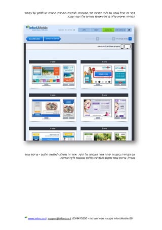69.InforUMobile‫מערכות‬ ‫שמיר‬ ‫מקבוצת‬-9415550-03,support@inforu.co.il,www.inforu.co.il
‫כפתור‬ ‫על‬ ‫ללחוץ‬ ‫יש‬ ‫הרצויה‬ ‫התבנית‬ ‫לבחירת‬ .‫המערכת‬ ‫דפי‬ ‫תבניות‬ ‫לובי‬ ‫אל‬ ‫אותנו‬ ‫יוביל‬ ‫זה‬ ‫דבר‬
‫העכבר‬ ‫עם‬ ‫עלה‬ ‫עומדים‬ ‫שאנחנו‬ ‫ברגע‬ ‫עליה‬ ‫שיופיע‬ ‫הבחירה‬.
‫בתבנית‬ ‫הבחירה‬ ‫עם‬‫י‬‫פ‬‫הדף‬ ‫על‬ ‫העבודה‬ ‫אזור‬ ‫תח‬.‫מחולק‬ ‫זה‬ ‫אזור‬‫חלקים‬ ‫לשלושה‬-‫עמוד‬ ‫עריכת‬
‫הנחיתה‬ ‫לדף‬ ‫שנוגעות‬ ‫כלליות‬ ‫והגדרות‬ ‫מחשב‬ ‫עמוד‬ ‫עריכת‬ ,‫מובייל‬.
 