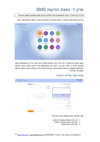 7.InforUMobile‫מערכות‬ ‫שמיר‬ ‫מקבוצת‬-9415550-03,support@inforu.co.il,www.inforu.co.il
‫פרק‬1:‫הודעות‬ ‫הפצת‬SMS
‫הודעות‬ ‫שולחים‬ ‫אשר‬ ‫למשתמשים‬ ‫מיועד‬ ‫המדריך‬ ‫של‬ ‫זה‬ ‫חלק‬SMS‫באמצעות‬‫המערכת‬ ‫ממשק‬
‫ה‬ ‫הודעות‬ ‫לאזור‬ ‫לגשת‬ ‫מנת‬ ‫על‬-SMS‫ה‬ ‫עיגול‬ ‫על‬ ‫ללחוץ‬ ‫יש‬ ‫במערכת‬-SMS:‫הבית‬ ‫במסך‬ ‫הכתום‬
‫אינדיקטור‬ ‫מופיע‬ ‫כאשר‬V‫פתוח‬ ‫שהמשתמש‬ ‫כך‬ ‫על‬ ‫מעיד‬ ‫הדבר‬ )‫מעלה‬ ‫שרואים‬ ‫(כפי‬ ‫הכדור‬ ‫על‬
‫ה‬ ‫בערוץ‬ ‫לשימוש‬-SMS‫אין‬ ‫אם‬ .V‫הוד‬ ‫לחבר‬ ,‫לערוץ‬ ‫להיכנס‬ ‫יכול‬ ‫שהמשתמש‬ ‫הוא‬ ‫סימן‬‫עות‬
‫מנת‬ ‫על‬ ‫הודעות‬ ‫לרכוש‬ ‫שעליו‬ ‫כך‬ ‫על‬ ‫תתריע‬ ‫המערכת‬ ‫הודעה‬ ‫לשלוח‬ ‫בבואו‬ ‫אך‬ ‫בממשק‬ ‫ולהתנסות‬
.‫השליחה‬ ‫את‬ ‫לממש‬
‫מבנה‬‫הודעות‬ ‫שליחת‬ ‫מסך‬
‫השליחה‬ ‫מסך‬:‫מרכזיים‬ ‫אזורים‬ ‫לשלושה‬ ‫נחלק‬
‫ההודעה‬ ‫במסגרת‬ ‫שישלח‬ ‫נרצה‬ ‫מה‬
‫תשלח‬ ‫שההודעה‬ ‫נרצה‬ ‫ואיך‬ ‫מתי‬
‫תשלח‬ ‫שהיא‬ ‫נרצה‬ ‫למי‬
 