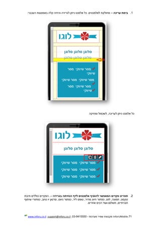 71.InforUMobile‫מערכות‬ ‫שמיר‬ ‫מקבוצת‬-9415550-03,support@inforu.co.il,www.inforu.co.il
1.‫עריכה‬ ‫בימת‬–‫באמצעו‬ ‫קלה‬ ‫והזזה‬ ‫לגרירה‬ ‫ניתן‬ ‫אלמנט‬ ‫כל‬ .‫לאלמנטים‬ ‫מחולקת‬‫העכבר‬ ‫ת‬:
‫ומחיקה‬ ‫לשכפול‬ ,‫לעריכה‬ ‫ניתן‬ ‫אלמנט‬ ‫כל‬
2.‫תפריט‬‫פקדים‬‫להוסיף‬ ‫המאפשר‬‫הנחיתה‬ ‫לדף‬ ‫אלמנטים‬‫בגרירה‬–‫תיבת‬ ‫כוללים‬ ‫הפקדים‬ .
‫שיתוף‬ ‫כפתורי‬ ,‫טיוב‬ ‫יו‬ ‫סרטון‬ ,‫ניווט‬ ‫כפתור‬ ,‫ליד‬ ‫טופס‬ ,‫מהיר‬ ‫חיוג‬ ‫כפתור‬ ,‫לוגו‬ ,‫תמונה‬ ,‫טקסט‬
‫חברתיים‬‫תשלום‬ ,‫ועוד‬‫אחרים‬ ‫רבים‬.
 