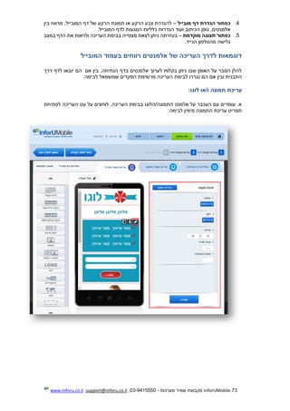 73.InforUMobile‫מערכות‬ ‫שמיר‬ ‫מקבוצת‬-9415550-03,support@inforu.co.il,www.inforu.co.il
4.‫מובייל‬ ‫דף‬ ‫הגדרת‬ ‫כפתור‬–‫בין‬ ‫מרווח‬ ,‫המובייל‬ ‫דף‬ ‫של‬ ‫הרקע‬ ‫תמונת‬ ‫או‬ ‫הרקע‬ ‫צבע‬ ‫להגדרת‬
‫המובייל‬ ‫לדף‬ ‫הנוגעות‬ ‫כלליות‬ ‫הגדרות‬ ‫ועוד‬ ‫הכיתוב‬ ‫גופן‬ ,‫אלמנטים‬.
5.‫מוקדמת‬ ‫תצוגה‬ ‫כפתור‬–‫במצב‬ ‫הדף‬ ‫את‬ ‫ולראות‬ ‫העריכה‬ ‫בבימת‬ ‫מצפייה‬ ‫לצאת‬ ‫ניתן‬ ‫בעזרתה‬
‫הנייד‬ ‫מהטלפון‬ ‫גלישה‬.
‫דוגמאות‬‫לדרך‬‫העריכה‬‫של‬‫אלמנטים‬‫רווחים‬‫בעמוד‬‫המובייל‬
‫אם‬ ‫בין‬ ,‫הנחיתה‬ ‫בדף‬ ‫אלמנטים‬ ‫לערוך‬ ‫בקלות‬ ‫ניתן‬ ‫שבו‬ ‫האופן‬ ‫על‬ ‫הסבר‬ ‫להלן‬‫דרך‬ ‫לדף‬ ‫יובאו‬ ‫הם‬
‫נגר‬ ‫הם‬ ‫אם‬ ‫ובין‬ ‫התבנית‬‫לבימה‬ ‫שמשמאל‬ ‫הפקדים‬ ‫מרשימת‬ ‫העריכה‬ ‫לבימת‬ ‫רו‬:
‫עריכת‬‫תמונה‬‫ו/או‬‫לוגו‬:
‫לפתיחת‬ ‫העריכה‬ ‫עט‬ ‫על‬ ‫לוחצים‬ .‫העריכה‬ ‫בבימת‬ ‫התמונה/הלוגו‬ ‫אלמנט‬ ‫על‬ ‫העכבר‬ ‫עם‬ ‫עומדים‬ .‫א‬
‫לבימה‬ ‫מימין‬ ‫התמונה‬ ‫עריכת‬ ‫תפריט‬:
 
