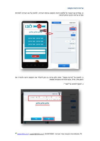 75.InforUMobile‫מערכות‬ ‫שמיר‬ ‫מקבוצת‬-9415550-03,support@inforu.co.il,www.inforu.co.il
‫עריכת‬‫תיבת‬‫טקסט‬:
‫לפתיחת‬ ‫העריכה‬ ‫עט‬ ‫על‬ ‫לוחצים‬ .‫העריכה‬ ‫בבימת‬ ‫הטקסט‬ ‫תיבת‬ ‫אלמנט‬ ‫על‬ ‫העכבר‬ ‫עם‬ ‫עומדים‬ .‫א‬
‫תפר‬‫לב‬ ‫מימין‬ ‫התיבה‬ ‫עריכת‬ ‫יט‬‫י‬‫מה‬:
.‫ב‬‫את‬ ‫ולהגדיר‬ ‫הרצוי‬ ‫הטקסט‬ ‫את‬ ‫להקליד‬ ‫ניתן‬ ‫בו‬ ‫עריכה‬ ‫חלון‬ ‫יפתח‬ ."‫טקסט‬ ‫"עריכת‬ ‫על‬ ‫לוחצים‬
‫נוספות‬ ‫עיצוביות‬ ‫והגדרות‬ ‫צבעו‬ ,‫גודלו‬ ,‫שלו‬ ‫הגופן‬
.‫ג‬‫"אשר‬ ‫על‬ ‫לוחצים‬ ‫לבסוף‬".
 