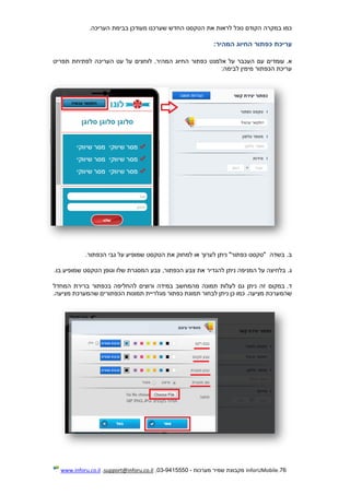 76.InforUMobile‫מערכות‬ ‫שמיר‬ ‫מקבוצת‬-9415550-03,support@inforu.co.il,www.inforu.co.il
‫הע‬ ‫בבימת‬ ‫מעודכן‬ ‫שערכנו‬ ‫החדש‬ ‫הטקסט‬ ‫את‬ ‫לראות‬ ‫נוכל‬ ‫הקודם‬ ‫במקרה‬ ‫כמו‬.‫ריכה‬
‫עריכת‬‫כפתור‬‫החיוג‬‫המהיר‬:
.‫א‬‫תפריט‬ ‫לפתיחת‬ ‫העריכה‬ ‫עט‬ ‫על‬ ‫לוחצים‬ .‫המהיר‬ ‫החיוג‬ ‫כפתור‬ ‫אלמנט‬ ‫על‬ ‫העכבר‬ ‫עם‬ ‫עומדים‬
‫לב‬ ‫מימין‬ ‫הכפתור‬ ‫עריכת‬‫י‬‫מה‬:
.‫ב‬‫בשדה‬‫הכפתור‬ ‫גבי‬ ‫על‬ ‫שמופיע‬ ‫הטקסט‬ ‫את‬ ‫למחוק‬ ‫או‬ ‫לערוך‬ ‫ניתן‬ "‫כפתור‬ ‫"טקסט‬.
.‫ג‬‫הכפתו‬ ‫צבע‬ ‫את‬ ‫להגדיר‬ ‫ניתן‬ ‫המניפה‬ ‫על‬ ‫בלחיצה‬‫בו‬ ‫שמופיע‬ ‫הטקסט‬ ‫וגופן‬ ‫שלו‬ ‫המסגרת‬ ‫צבע‬ ,‫ר‬.
.‫ד‬‫המחדל‬ ‫ברירת‬ ‫בכפתור‬ ‫להחליפה‬ ‫ורוצים‬ ‫במידה‬ ‫מהמחשב‬ ‫תמונה‬ ‫לעלות‬ ‫גם‬ ‫ניתן‬ ‫זה‬ ‫במקום‬
.‫מציעה‬ ‫שהמערכת‬.‫מציעה‬ ‫שהמערכת‬ ‫הכפתורים‬ ‫תמונות‬ ‫מגלריית‬ ‫כפתור‬ ‫תמונת‬ ‫לבחור‬ ‫ניתן‬ ‫כן‬ ‫כמו‬
 