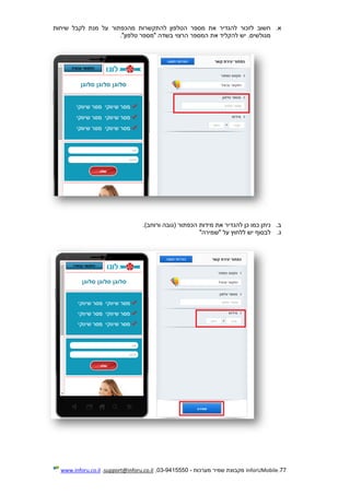 77.InforUMobile‫מערכות‬ ‫שמיר‬ ‫מקבוצת‬-9415550-03,support@inforu.co.il,www.inforu.co.il
‫א‬.‫מהכפתור‬ ‫להתקשרות‬ ‫הטלפון‬ ‫מספר‬ ‫את‬ ‫להגדיר‬ ‫לזכור‬ ‫חשוב‬‫שיחות‬ ‫לקבל‬ ‫מנת‬ ‫על‬
‫טלפון‬ ‫"מספר‬ ‫בשדה‬ ‫הרצוי‬ ‫המספר‬ ‫את‬ ‫להקליד‬ ‫יש‬ .‫מגולשים‬".
‫ב‬.‫להגד‬ ‫כן‬ ‫כמו‬ ‫ניתן‬)‫ורוחב‬ ‫(גובה‬ ‫הכפתור‬ ‫מידות‬ ‫את‬ ‫יר‬.
‫ג‬.‫"שמירה‬ ‫על‬ ‫ללחוץ‬ ‫יש‬ ‫לבסוף‬"
 