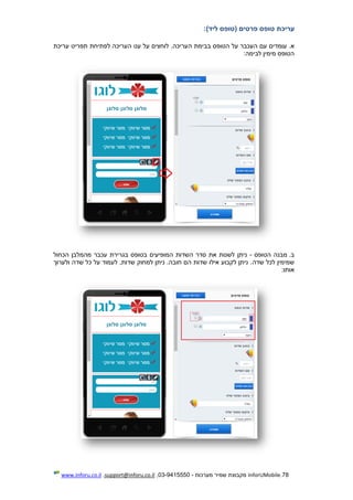 78.InforUMobile‫מערכות‬ ‫שמיר‬ ‫מקבוצת‬-9415550-03,support@inforu.co.il,www.inforu.co.il
‫עריכת‬‫טופס‬‫פרטים‬‫(טופס‬)‫ליד‬:
.‫א‬‫ער‬ ‫תפריט‬ ‫לפתיחת‬ ‫העריכה‬ ‫עט‬ ‫על‬ ‫לוחצים‬ .‫העריכה‬ ‫בבימת‬ ‫הטופס‬ ‫על‬ ‫העכבר‬ ‫עם‬ ‫עומדים‬‫יכת‬
‫לב‬ ‫מימין‬ ‫הטופס‬‫י‬‫מה‬:
.‫ב‬‫הטופס‬ ‫מבנה‬-‫ניתן‬‫הכחול‬ ‫מהמלבן‬ ‫עכבר‬ ‫בגרירת‬ ‫בטופס‬ ‫המופיעים‬ ‫השדות‬ ‫סדר‬ ‫את‬ ‫לשנות‬
‫שדה‬ ‫לכל‬ ‫שמימין‬‫ולערוך‬ ‫שדה‬ ‫כל‬ ‫על‬ ‫לעמוד‬ ,‫שדות‬ ‫למחוק‬ ‫ניתן‬ .‫חובה‬ ‫הם‬ ‫שדות‬ ‫אילו‬ ‫לקבוע‬ ‫ניתן‬ .
‫אותו‬:
 