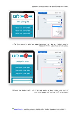 79.InforUMobile‫מערכות‬ ‫שמיר‬ ‫מקבוצת‬-9415550-03,support@inforu.co.il,www.inforu.co.il
:‫האפשריים‬ ‫השדות‬ ‫בתפריט‬ ‫בבחירה‬ ‫לטופס‬ ‫שדות‬ ‫להוסיף‬ ‫ניתן‬
.‫ג‬‫הטופס‬ ‫נראות‬–‫גופ‬ ‫את‬ ‫להגדיר‬ ‫ניתן‬,‫המסגרת‬ ‫צבע‬ ,‫צבעם‬ ,‫השדות‬ ‫ן‬‫ידי‬ ‫על‬ ‫שיוקלד‬ ‫הטקסט‬
‫נוספים‬ ‫תצוגה‬ ‫ומאפייני‬ ‫הגולש‬:‫המניפה‬ ‫על‬ ‫בלחיצה‬
.‫ד‬‫שלח‬ ‫כפתור‬–‫הטקסט‬ ‫את‬ ‫להגדיר‬ ‫ניתן‬‫שיופיע‬‫מיקומו‬ ,‫שלו‬ ‫העיצוב‬ ‫מאפייני‬ ,‫הכפתור‬ ‫על‬‫של‬
‫הכפתור‬‫לטופס‬ ‫ביחס‬‫כפ‬ ‫עיצוב‬ ‫הגדרת‬ ‫תחת‬ ‫ועוד‬:‫שלח‬ ‫תור‬
 