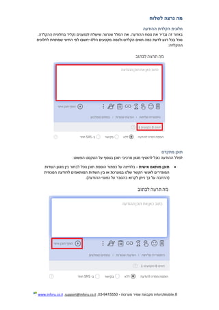 8.InforUMobile‫מערכות‬ ‫שמיר‬ ‫מקבוצת‬-9415550-03,support@inforu.co.il,www.inforu.co.il
‫לשלוח‬ ‫נרצה‬ ‫מה‬
‫חל‬‫ההודעה‬ ‫הקלדת‬ ‫ונית‬
‫ההודעה‬ ‫נוסח‬ ‫את‬ ‫נגדיר‬ ‫זה‬ ‫באזור‬‫נקליד‬ ‫לנמענים‬ ‫שישלח‬ ‫שנרצה‬ ‫המלל‬ ‫את‬ .‫ההקלדה‬ ‫בחלונית‬.
‫לחלונית‬ ‫שמתחת‬ ‫החיווי‬ ‫לפי‬ ‫יחשבו‬ ‫הללו‬ ‫מקטעים‬ ‫ולכמה‬ ‫הקלדנו‬ ‫תווים‬ ‫כמה‬ ‫לדעת‬ ‫רגע‬ ‫בכל‬ ‫נוכל‬
:‫ההקלדה‬
‫מתקדם‬ ‫תוכן‬
‫ה‬ ‫על‬ ‫בנוסף‬ ‫תוכן‬ ‫מרכיבי‬ ‫מגוון‬ ‫להוסיף‬ ‫נוכל‬ ‫ההודעה‬ ‫למלל‬:‫הפשוט‬ ‫טקסט‬
‫אישית‬ ‫מותאם‬ ‫תוכן‬-‫השדות‬ ‫מגוון‬ ‫בין‬ ‫לבחור‬ ‫נוכל‬ ‫תוכן‬ ‫הוספת‬ ‫כפתור‬ ‫על‬ ‫בלחיצה‬
‫הנוכחית‬ ‫להודעה‬ ‫המותאמים‬ ‫השדות‬ ‫בין‬ ‫או‬ ‫במערכת‬ ‫שלנו‬ ‫הקשר‬ ‫לאנשי‬ ‫המוגדרים‬
.)‫ההודעה‬ ‫נמעני‬ ‫על‬ ‫בהסבר‬ ‫לקרוא‬ ‫ניתן‬ ‫כך‬ ‫על‬ ‫(הרחבה‬
 