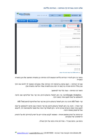 89.InforUMobile‫מערכות‬ ‫שמיר‬ ‫מקבוצת‬-9415550-03,support@inforu.co.il,www.inforu.co.il
‫שלב‬‫רביעי‬‫בבניית‬‫דף‬‫הנחיתה‬–‫הגדרות‬‫כלליות‬:
‫בתצורת‬ ‫והן‬ ‫שלו‬ ‫המחשב‬ ‫בתצורת‬ ‫הן‬ ‫הנחיתה‬ ‫לדף‬ ‫הנוגעות‬ ‫כלליות‬ ‫הגדרות‬ ‫להגדיר‬ ‫ניתן‬ ‫זה‬ ‫באזור‬
‫המובייל‬:
‫הנחיתה‬ ‫דף‬ ‫שם‬–‫במערכת‬ ‫שלך‬ ‫הנחיתה‬ ‫דפי‬ ‫ברשימת‬ ‫שיופיע‬ ‫השם‬‫הדף‬ ‫את‬ ‫לזהות‬ ‫לך‬ ‫ויאפשר‬
)‫ווב‬ ‫בתצורת‬ ‫הגלישה‬ ‫עמוד‬ ‫בלשונית‬ ‫גם‬ ‫יופיע‬ ‫זה‬ ‫(שם‬ ‫בה‬ ‫שיצרת‬ ‫הדפים‬ ‫שלל‬ ‫מבין‬.
‫הנחיתה‬ ‫דף‬ ‫תיאור‬–‫לשימושך‬ ‫עזר‬ ‫ככלי‬ ‫נועד‬.
Google Analytics–‫בהעתק‬ ‫לשתול‬ ‫ניתן‬ ‫בה‬ ‫תיבה‬-‫תרצה‬ ‫שבו‬ ‫אנליטיקס‬ ‫גוגל‬ ‫קוד‬ ‫את‬ ‫הדבק‬
‫הדף‬ ‫ביצועי‬ ‫אחר‬ ‫לעקוב‬ ‫מנת‬ ‫על‬ ‫להשתמש‬.
‫קוד‬A/B Test–‫בהעתק‬ ‫לשתול‬ ‫ניתן‬ ‫בה‬ ‫תיבה‬-‫לביצוע‬ ‫אנליטיקס‬ ‫גוגל‬ ‫קוד‬ ‫את‬ ‫הדבק‬A/B Test.
‫המרה‬ ‫קוד‬-‫בהעתק‬ ‫לשתול‬ ‫ניתן‬ ‫בה‬ ‫תיבה‬-‫מנת‬ ‫על‬ ‫להשתמש‬ ‫תרצה‬ ‫שבו‬ ‫ההמרה‬ ‫קוד‬ ‫את‬ ‫הדבק‬
‫לדוגמא‬ ,‫יחד‬ ‫פלטפורמות‬ ‫מספר‬ ‫של‬ ‫המרה‬ ‫קוד‬ ‫לשתול‬ ‫ניתן‬ .‫מייצר‬ ‫שהדף‬ ‫ההמרות‬ ‫כמות‬ ‫אחר‬ ‫לעקוב‬
‫באו‬ ‫ופייסבוק‬ ‫גוגל‬‫תיבה‬ ‫תה‬.
‫אישית‬ ‫מותאם‬ ‫דומיין‬ ‫על‬ ‫נחיתה‬ ‫דף‬–‫הדומיין‬ ‫על‬ ‫ולא‬ ‫לבחירתך‬ ‫דומיין‬ ‫על‬ ‫ירוץ‬ ‫שהדף‬ ‫לקבוע‬ ‫מאפשר‬
‫המערכת‬ ‫של‬ ‫הדיפולטיבי‬.
‫מובייל‬ ‫גרסת‬ ,‫ווב‬ ‫גרסת‬–‫פעילה‬ ‫הדף‬ ‫של‬ ‫גרסה‬ ‫איזה‬ ‫מגדירות‬.
 