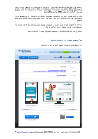 90.InforUMobile‫מערכות‬ ‫שמיר‬ ‫מקבוצת‬-9415550-03,support@inforu.co.il,www.inforu.co.il
‫שליחת‬SMS‫טופס‬ ‫מילוי‬ ‫לאחר‬ ‫העמוד‬ ‫לבעל‬–‫ב‬ ‫התרעה‬ ‫לקבל‬ ‫לך‬ ‫מאפשרת‬- SMS‫שגולש‬ ‫לאחר‬
‫מיל‬‫חשבונך‬ ‫פרטי‬ ‫את‬ ‫להגדיר‬ ‫יש‬ ‫זו‬ ‫אופציה‬ ‫להפעיל‬ ‫מנת‬ ‫על‬ .‫האימייל‬ ‫התרעת‬ ‫על‬ ‫בנוסף‬ ,‫טופס‬ ‫א‬
‫ה‬ ‫הודעות‬ ‫לשליחת‬ ‫במערכת‬- SMS‫של‬InforUMobile.
‫שליחת‬SMS‫הטופס‬ ‫מילוי‬ ‫לאחר‬ ‫לגולש‬–‫הודעת‬ ‫לשלוח‬ ‫מאפשרת‬SMS‫לכל‬‫פרטים‬ ‫שמילא‬ ‫מי‬
‫ברצונך‬ ‫אם‬ ‫למשל‬ ,‫שלו‬ ‫הנייד‬ ‫הטלפון‬ ‫מספר‬ ‫את‬ ‫כולל‬ ‫בטופס‬‫מילוי‬ ‫עבור‬ ‫הטבה‬ ‫בשובר‬ ‫אותו‬ ‫לצייד‬
‫הטופס‬.
‫הטופס‬ ‫מילוי‬ ‫לאחר‬ ‫לגולש‬ ‫מייל‬ ‫שליחת‬–‫את‬ ‫שמילא‬ ‫למי‬ ‫אימייל‬ ‫לשלוח‬ ‫דומה‬ ‫בצורה‬ ‫מאפשרת‬
‫שלו‬ ‫האלקטרוני‬ ‫הדואר‬ ‫כתובת‬ ‫את‬ ‫בו‬ ‫והשאיר‬ ‫הטופס‬.
‫המסך‬ ‫בתחתית‬ "‫"שמירה‬ ‫על‬ ‫ללחוץ‬ ‫חשוב‬ ‫הדף‬ ‫של‬ ‫ההגדרות‬ ‫שלל‬ ‫קביעת‬ ‫בסיום‬.
‫שלב‬‫חמישי‬‫בבניית‬‫דף‬‫הנח‬‫יתה‬–‫סיום‬:
:‫הנחיתה‬ ‫דף‬ ‫סיכום‬ ‫למסך‬ ‫מביאה‬ ‫השמירה‬ ‫כפתור‬ ‫על‬ ‫לחיצה‬
 