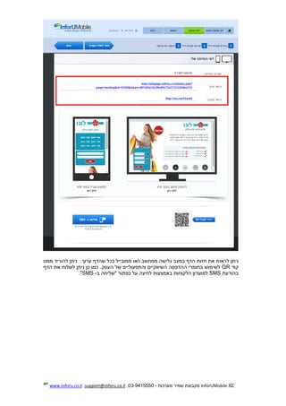 92.InforUMobile‫מערכות‬ ‫שמיר‬ ‫מקבוצת‬-9415550-03,support@inforu.co.il,www.inforu.co.il
‫לראו‬ ‫ניתן‬.‫ערוך‬ ‫שהדף‬ ‫ככל‬ ‫ממובייל‬ ‫ו/או‬ ‫ממחשב‬ ‫גלישה‬ ‫במצב‬ ‫הדף‬ ‫חזות‬ ‫את‬ ‫ת‬‫ממנו‬ ‫להוריד‬ ‫ניתן‬
‫קוד‬QR‫הדף‬ ‫את‬ ‫לשלוח‬ ‫ניתן‬ ‫כן‬ ‫כמו‬ .‫העסק‬ ‫של‬ ‫והתפעוליים‬ ‫השיווקיים‬ ‫ההדפסה‬ ‫בחומרי‬ ‫לשימוש‬
‫בהודעת‬SMS‫ב‬ ‫"שליחה‬ ‫כפתור‬ ‫על‬ ‫לחיצה‬ ‫באמצעות‬ ‫הלקוחות‬ ‫למועדון‬-SMS"
 