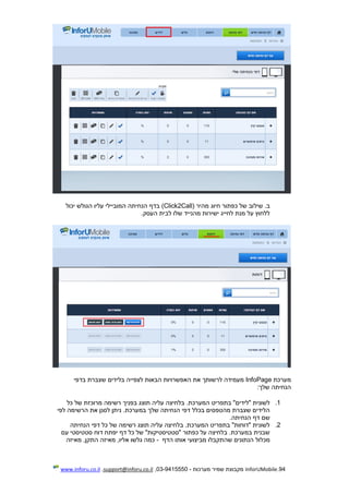 94.InforUMobile‫מערכות‬ ‫שמיר‬ ‫מקבוצת‬-9415550-03,support@inforu.co.il,www.inforu.co.il
‫שיל‬ .‫ב‬‫מהיר‬ ‫חיוג‬ ‫כפתור‬ ‫של‬ ‫וב‬(Click2Call)‫יכול‬ ‫הגולש‬ ‫עליו‬ ‫המוביילי‬ ‫הנחיתה‬ ‫בדף‬
‫העסק‬ ‫לבית‬ ‫שלו‬ ‫מהנייד‬ ‫ישירות‬ ‫לחייג‬ ‫מנת‬ ‫על‬ ‫ללחוץ‬.
‫מערכת‬InfoPage‫הבאות‬ ‫האפשרויות‬ ‫את‬ ‫לרשותך‬ ‫מעמידה‬‫לצפיי‬‫ה‬‫בלידים‬‫בדפי‬ ‫שצברת‬
‫שלך‬ ‫הנחיתה‬:
1.‫בפנ‬ ‫תוצג‬ ‫עליה‬ ‫בלחיצה‬ .‫המערכת‬ ‫בתפריט‬ "‫"לידים‬ ‫לשונית‬‫יך‬‫כל‬ ‫של‬ ‫מרוכזת‬ ‫רשימה‬
‫לפי‬ ‫הרשימה‬ ‫את‬ ‫לסנן‬ ‫ניתן‬ .‫במערכת‬ ‫שלך‬ ‫הנחיתה‬ ‫דפי‬ ‫בכלל‬ ‫מהטפסים‬ ‫שצברת‬ ‫הלידים‬
‫הנחיתה‬ ‫דף‬ ‫שם‬.
2.‫הנחיתה‬ ‫דפי‬ ‫כל‬ ‫של‬ ‫רשימה‬ ‫תוצג‬ ‫עליה‬ ‫בלחיצה‬ .‫המערכת‬ ‫בתפריט‬ "‫"דוחות‬ ‫לשונית‬
‫עם‬ ‫סטטיסטי‬ ‫דוח‬ ‫יפתח‬ ‫דף‬ ‫כל‬ ‫של‬ "‫"סטטיסטיקות‬ ‫כפתור‬ ‫על‬ ‫בלחיצה‬ .‫במערכת‬ ‫שבנית‬
‫מכלול‬‫הדף‬ ‫אותו‬ ‫מביצועי‬ ‫שהתקבלו‬ ‫הנתונים‬-‫מאיזה‬ ,‫התקן‬ ‫מאיזה‬ ,‫אליו‬ ‫גלשו‬ ‫כמה‬
 