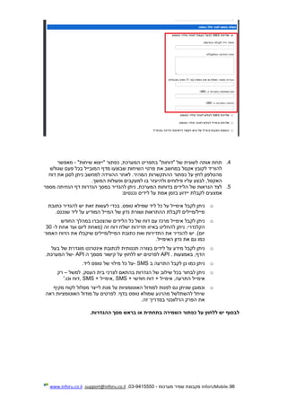 96.InforUMobile‫מערכות‬ ‫שמיר‬ ‫מקבוצת‬-9415550-03,support@inforu.co.il,www.inforu.co.il
4.‫"ייצוא‬ ‫כפתור‬ ,‫המערכת‬ ‫בתפריט‬ "‫"דוחות‬ ‫של‬ ‫לשונית‬ ‫אותה‬ ‫תחת‬"‫שיחות‬-‫מאפשר‬
‫את‬ ‫במחשב‬ ‫אקסל‬ ‫לקובץ‬ ‫להוריד‬‫שגולש‬ ‫פעם‬ ‫בכל‬ ‫המובייל‬ ‫מדף‬ ‫שבוצעו‬ ‫השיחות‬ ‫פרטי‬
.‫המהיר‬ ‫ההתקשרות‬ ‫כפתור‬ ‫על‬ ‫לחץ‬ ‫מהטלפון‬‫דוח‬ ‫את‬ ‫לסנן‬ ‫ניתן‬ ‫למחשב‬ ‫ההורדה‬ ‫לאחר‬
‫פילוחים‬ ‫עליו‬ ‫לבצע‬ ,‫האקסל‬‫ולהיעז‬‫ר‬‫המשך‬ ‫ופעולות‬ ‫למעקבים‬ ‫בו‬.
5.‫הנחיתה‬ ‫דף‬ ‫הגדרות‬ ‫במסך‬ ‫להגדיר‬ ‫ניתן‬ ,‫המערכת‬ ‫בדוחות‬ ‫הלידים‬ ‫של‬ ‫הנראות‬ ‫לצד‬‫מספר‬
‫אמצעי‬‫ם‬‫נכנסים‬ ‫לידים‬ ‫על‬ ‫אמת‬ ‫בזמן‬ ‫יידוע‬ ‫לקבלת‬:
o‫לקבל‬ ‫ניתן‬‫כתובת‬ ‫להגדיר‬ ‫יש‬ ‫זאת‬ ‫לעשות‬ ‫בכדי‬ .‫טופס‬ ‫שמילא‬ ‫ליד‬ ‫כל‬ ‫על‬ ‫אימייל‬
‫שנכנס‬ ‫ליד‬ ‫על‬ ‫המודיע‬ ‫המייל‬ ‫של‬ ‫נדון‬ ‫ושורת‬ ‫ההתראות‬ ‫לקבלת‬ ‫מייל/מיילים‬.
o‫לקבל‬ ‫ניתן‬‫החודש‬ ‫במהלך‬ ‫שהצטברו‬ ‫הלידים‬ ‫כל‬ ‫של‬ ‫דוח‬ ‫עם‬ ‫מרכז‬ ‫אימייל‬
‫להח‬ ‫ניתן‬ .‫הקלנדרי‬‫ל‬ ‫אחת‬ ‫ועד‬ ‫ליום‬ ‫(מאחת‬ ‫זה‬ ‫דוח‬ ‫ישלח‬ ‫תדירות‬ ‫באיזו‬ ‫ליט‬-30
‫האמור‬ ‫הדוח‬ ‫את‬ ‫שיקבלו‬ ‫המייל/מיילים‬ ‫כתובת‬ ‫ואת‬ ‫התדירות‬ ‫את‬ ‫להגדיר‬ ‫יש‬ .)‫יום‬
‫נדון‬ ‫את‬ ‫גם‬ ‫כמו‬‫האימייל‬.
o‫לקבל‬ ‫ניתן‬‫תכנותית‬ ‫בצורה‬ ‫לידים‬ ‫על‬ ‫מידע‬‫בעל‬ ‫של‬ ‫מוגדרת‬ ‫אינטרנט‬ ‫לכתובת‬
‫באמצעות‬ ,‫הדף‬API .‫ה‬ ‫מסמך‬ ‫קישור‬ ‫על‬ ‫ללחוץ‬ ‫יש‬ ‫לפרטים‬- API‫המערכת‬ ‫של‬.
o‫לקבל‬ ‫כן‬ ‫כמו‬ ‫ניתן‬‫ב‬ ‫התרעה‬- SMS.‫ליד‬ ‫טופס‬ ‫של‬ ‫מילוי‬ ‫כל‬ ‫על‬
o‫ניתן‬‫שילוב‬ ‫בכל‬ ‫לבחור‬‫למשל‬ .‫העסק‬ ‫בית‬ ‫לצרכי‬ ‫בהתאם‬ ‫הגדרות‬ ‫של‬–‫רק‬
‫חודשי‬ ‫דוח‬ + ‫אימייל‬ ,‫התרעה‬ ‫אימייל‬, SMS +‫אימייל‬, SMS +‫וכו‬ ‫דוח‬'.
o‫למו‬ ‫לפנות‬ ‫גם‬ ‫שניתן‬ ‫וכמובן‬‫מקיף‬ ‫לקוח‬ ‫מסלול‬ ‫לייצר‬ ‫מנת‬ ‫על‬ ‫האוטומציות‬ ‫דול‬
‫ראה‬ ‫האוטומציות‬ ‫מודול‬ ‫על‬ ‫לפרטים‬ .‫בדף‬ ‫טופס‬ ‫שמולא‬ ‫מהרגע‬ ‫להשתלשל‬ ‫שיחל‬
.‫זה‬ ‫במדריך‬ ‫הרלוונטי‬ ‫הפרק‬ ‫את‬
‫על‬ ‫ללחוץ‬ ‫יש‬ ‫לבסוף‬‫ה‬ ‫כפתור‬‫בתחתית‬ ‫שמירה‬‫בראש‬ ‫או‬.‫ההגדרות‬ ‫מסך‬
 