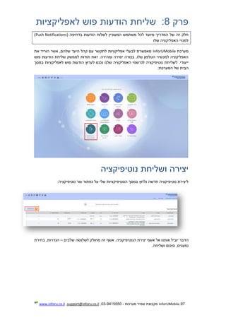 97.InforUMobile‫מערכות‬ ‫שמיר‬ ‫מקבוצת‬-9415550-03,support@inforu.co.il,www.inforu.co.il
‫פרק‬8:‫לאפליקציות‬ ‫פוש‬ ‫הודעות‬ ‫שליחת‬
‫מיוע‬ ‫המדריך‬ ‫של‬ ‫זה‬ ‫חלק‬( ‫בדחיפה‬ ‫הודעות‬ ‫לשלוח‬ ‫המעוניין‬ ‫משתמש‬ ‫לכל‬ ‫ד‬Push Notifications)
‫שלו‬ ‫האפליקציה‬ ‫למנויי‬
‫מערכת‬InforUMobile‫את‬ ‫הוריד‬ ‫אשר‬ ,‫שלהם‬ ‫היעד‬ ‫קהל‬ ‫עם‬ ‫לתקשר‬ ‫אפליקציות‬ ‫לבעלי‬ ‫מאפשרת‬
‫פוש‬ ‫הודעות‬ ‫שליחת‬ ‫לממשק‬ ‫תודות‬ ‫זאת‬ .‫ומהירה‬ ‫ישירה‬ ‫בצורה‬ ,‫שלו‬ ‫הטלפון‬ ‫למכשיר‬ ‫האפליקציה‬
.‫ייעודי‬‫לשלי‬‫במסך‬ ‫לאפליקציות‬ ‫פוש‬ ‫הודעות‬ ‫לערוץ‬ ‫נכנס‬ ‫שלנו‬ ‫האפליקציה‬ ‫לנרשמי‬ ‫נוטיפיקציה‬ ‫חת‬
:‫המערכת‬ ‫של‬ ‫הבית‬
‫נוטיפיקציה‬ ‫ושליחת‬ ‫יצירה‬
‫ב‬ ‫נלחץ‬ ‫חדשה‬ ‫נוטיפיקציה‬ ‫ליצירת‬:‫נוטיפיקציה‬ ‫צור‬ ‫כפתור‬ ‫על‬ ‫שלי‬ ‫הנוטיפיקציות‬ ‫מסך‬
‫ה‬.‫הנוטיפיקציה‬ ‫יצירת‬ ‫אשף‬ ‫אל‬ ‫אותנו‬ ‫יוביל‬ ‫דבר‬‫ש‬ ‫לשלושה‬ ‫מחולק‬ ‫זה‬ ‫אשף‬‫לבים‬–‫בחירת‬ ,‫הגדרות‬
.‫ושליחה‬ ‫סיכום‬ ,‫נמענים‬
 