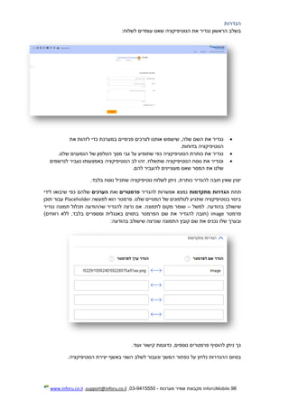 98.InforUMobile‫מערכות‬ ‫שמיר‬ ‫מקבוצת‬-9415550-03,support@inforu.co.il,www.inforu.co.il
‫הגדרות‬
:‫לשלוח‬ ‫עומדים‬ ‫שאנו‬ ‫הנוטיפיקציה‬ ‫את‬ ‫נגדיר‬ ‫הראשון‬ ‫בשלב‬
‫את‬ ‫לזהות‬ ‫כדי‬ ‫במערכת‬ ‫פנימיים‬ ‫לצרכים‬ ‫אותנו‬ ‫שישמש‬ ,‫שלה‬ ‫השם‬ ‫את‬ ‫נגדיר‬
.‫בדוחות‬ ‫הנוטיפיקציה‬
‫הנמעני‬ ‫של‬ ‫הטלפון‬ ‫מסך‬ ‫גבי‬ ‫על‬ ‫שתופיע‬ ‫כפי‬ ‫הנוטיפיקציה‬ ‫כותרת‬ ‫את‬ ‫נגדיר‬.‫שלנו‬ ‫ם‬
‫לנרשמים‬ ‫נעביר‬ ‫באמצעותו‬ ‫הנוטיפיקציה‬ ‫לב‬ ‫זהו‬ .‫שתשלח‬ ‫הנוטיפיקציה‬ ‫נוסח‬ ‫את‬ ‫ונגדיר‬
‫מעוני‬ ‫שאנו‬ ‫המסר‬ ‫את‬ ‫שלנו‬‫י‬.‫להם‬ ‫להעביר‬ ‫נים‬
‫יצו‬.‫בלבד‬ ‫נוסח‬ ‫שתכיל‬ ‫נוטיפיקציה‬ ‫לשלוח‬ ‫ניתן‬ ,‫כותרת‬ ‫להגדיר‬ ‫חובה‬ ‫שאין‬ ‫ין‬
‫תחת‬‫מתקדמות‬ ‫הגדרות‬‫להגדיר‬ ‫אפשרות‬ ‫נמצא‬‫פרמטרים‬‫ואת‬‫הערכים‬‫שלהם‬‫לידי‬ ‫שיבואו‬ ‫כפי‬
‫בנוטיפיקציה‬ ‫ביטוי‬‫שלנו‬ ‫המנויים‬ ‫של‬ ‫לטלפונים‬ ‫שתגיע‬.‫פ‬‫רמטר‬‫למעשה‬ ‫הוא‬Placeholder‫עבור‬‫תוכן‬
‫שישולב‬‫למשל‬ .‫בהודעה‬–‫נגדיר‬ ‫תמונה‬ ‫תכלול‬ ‫שההודעה‬ ‫להגדיר‬ ‫נרצה‬ ‫אם‬ .‫לתמונה‬ ‫מקום‬ ‫שומר‬
‫פרמטר‬image‫ללא‬ ,‫בלבד‬ ‫ומספרים‬ ‫באנגלית‬ ‫בתווים‬ ‫הפרמטר‬ ‫שם‬ ‫את‬ ‫להגדיר‬ ‫(חובה‬)‫רווחים‬
‫שם‬ ‫את‬ ‫נכניס‬ ‫שלו‬ ‫ובערך‬‫קובץ‬:‫בהודעה‬ ‫שישולב‬ ‫שנרצה‬ ‫התמונה‬
.‫ועוד‬ ‫קישור‬ ‫כדוגמת‬ ,‫נוספים‬ ‫פרמטרים‬ ‫להוסיף‬ ‫ניתן‬ ‫כך‬
‫על‬ ‫נלחץ‬ ‫ההגדרות‬ ‫בסיום‬‫כפתור‬‫ל‬ ‫ונעבור‬ ‫המשך‬‫הנוטיפיקציה‬ ‫יצירת‬ ‫באשף‬ ‫השני‬ ‫שלב‬.
 