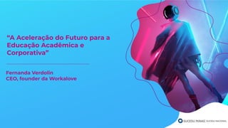 “A Aceleração do Futuro para a
Educação Acadêmica e
Corporativa”
Fernanda Verdolin
CEO, founder da Workalove
 