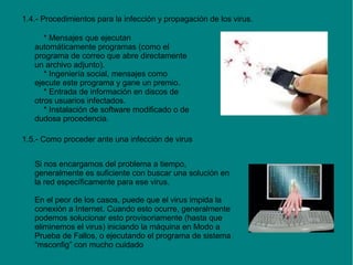 1.4.- Procedimientos para la infección y propagación de los virus.
* Mensajes que ejecutan
automáticamente programas (como el
programa de correo que abre directamente
un archivo adjunto).
* Ingeniería social, mensajes como
ejecute este programa y gane un premio.
* Entrada de información en discos de
otros usuarios infectados.
* Instalación de software modificado o de
dudosa procedencia.
1.5.- Como proceder ante una infección de virus
Si nos encargamos del problema a tiempo,
generalmente es suficiente con buscar una solución en
la red específicamente para ese virus.
En el peor de los casos, puede que el virus impida la
conexión a Internet. Cuando esto ocurre, generalmente
podemos solucionar esto provisoriamente (hasta que
eliminemos el virus) iniciando la máquina en Modo a
Prueba de Fallos, o ejecutando el programa de sistema
“msconfig” con mucho cuidado

 