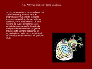 1.6.- Antivirus. Qué son y como funcionan
Un programa antivirus es un software que
puede detectar y eliminar virus. El
programa antivirus analiza todos los
archivos que Windows (u otro sistema
operativo) crea, abre o cierra. De esta
manera, se puede detectar un virus
inmediatamente después de recibirlo.
Aunque usted no lo vea su programa
antivirus está siempre trabajando en
segundo plano haciendo un seguimiento
de procesos para interceptar los posibles
virus.

 