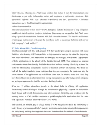 Infor VISUAL eBusiness is a Web-based solution that makes it easy for manufacturers and
distributors to put order information online and implement a self-service storefront. This
application supports both B2B (Business-to-Business) and B2C (Businessto- Consumer)
transactions and is flexible enough to accommodate
various business models.
The core functionality within Infor VISUAL Enterprise includes Foundation to help companies
quickly get started on their ebusiness initiatives. Companies can personalize their Web pages
using a generic framework that functions with their customer database. The intuitive architecture
of each page enables users with even the most basic skills to customize theformat and convey
their company’s “look and feel.”
5.7 Infor Visual ERP- Cloud Computing
Infor has partnered with IBM and Amazon Web Services for providing its customer with cloud
facilities. Infor is using AWS's capabilities to help customers leverage the cloud for improving
how Infor10 Business Cloud applications are deployed and managed. While Demo Deployments
of Infor applications in the cloud will be handled through IBM. This initiative has enabled
customers to access functionality that helps keep their business running effectively, without the
costly IT infrastructure and concerns required to maintain software on-premises. Also Infor has
built all the tools it needs to move customer data from on-premises to the cloud, and also the
latest versions of its applications are available on cloud now. In order to move over cloud they
have flipped them into a subscription from paying maintenance, and after that point on enterprise
are paying on a per-user fee just like any other SaaS application.
With over 2 million subscribers already in the cloud, Infor is offering full application
functionality without having to manage the infrastructure physically. Support for multi-tenant
SaaS, hosted and hybrid deployments give infor customers flexibility, and working with the
industry leader, in AWS, enables customers to quickly deploy Infor applications into the cloud
with a push of a button on Infor10 Business Cloud Portal.
The scalable, on-demand, pay-as-you-go nature of AWS has provided Infor the opportunity to
easily deploy new instances of Infor's industry application suites in the cloud, offering customers
the ability to try and buy these apps and auto scale them based on the demands of their business.
Infor Visual

Page 16

 