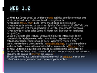 WEB 1.0
La Web 1.0 (1993-2004) es un tipo de web estática con documentos que
jamás se actualizaban y los contenidos dirigidos a la
navegación HTML y GIF. Es la forma más básica que existe, con
navegadores de sólo texto bastante rápidos. Después surgió el HTML que
hizo las páginas web más agradables a la vista, así como los primeros
navegadores visuales tales como IE, Netscape, Explorer (en versiones
antiguas), etc.
LaWeb 1.0 es de sólo lectura. El usuario no puede interactuar con el
contenido de la página (nada de comentarios, respuestas, citas, etc),
estando totalmente limitado a lo que elWebmaster sube a ésta.
Web 1.0 se refiere a un estado de laWorldWideWeb, y cualquier página
web diseñada con un estilo anterior del fenómeno de laWeb 2.0. Es en
general un término que ha sido creado para describir laWeb antes del
impacto de la «fiebre punto com» en el 2001, que es visto por muchos como
el momento en que el internet dio un giro.1
El conceptoWeb 1.0 surgió simultáneamente al de Web 2.0, y se usa en
relación a este segundo término para comparar ambos.
 