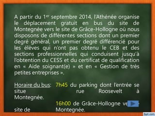 A partir du 1er septembre 2014, l’Athénée organise
le déplacement gratuit en bus du site de
Montegnée vers le site de Grâce-Hollogne où nous
disposons de différentes sections dont un premier
degré général, un premier degré différencié pour
les élèves qui n’ont pas obtenu le CEB et des
sections professionnelles qui conduisent jusqu’à
l’obtention du CESS et du certificat de qualification
en « Aide soignant(e) » et en « Gestion de très
petites entreprises ».
Horaire du bus: 7h45 du parking dont l’entrée se
situe rue Roosevelt à
Montegnée.
16h00 de Grâce-Hollogne vers le
site de Montegnée.
 
