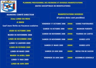 PLANNING PREVISIONNEL DES REUNIONS ET DIVERSES MANIFESTATIONSPLANNING PREVISIONNEL DES REUNIONS ET DIVERSES MANIFESTATIONSPLANNING PREVISIONNEL DES REUNIONS ET DIVERSES MANIFESTATIONSPLANNING PREVISIONNEL DES REUNIONS ET DIVERSES MANIFESTATIONS
(DATES SUSCEPTIBLES DE MODIFICATIONS)(DATES SUSCEPTIBLES DE MODIFICATIONS)(DATES SUSCEPTIBLES DE MODIFICATIONS)(DATES SUSCEPTIBLES DE MODIFICATIONS)
REUNIONS COMITÉ DIRECTEURREUNIONS COMITÉ DIRECTEURREUNIONS COMITÉ DIRECTEURREUNIONS COMITÉ DIRECTEUR
2ème LUNDI DU MOIS2ème LUNDI DU MOIS2ème LUNDI DU MOIS2ème LUNDI DU MOIS
À 20H30À 20H30À 20H30À 20H30
Sauf Jours fériés ou Vacances scolairesSauf Jours fériés ou Vacances scolairesSauf Jours fériés ou Vacances scolairesSauf Jours fériés ou Vacances scolaires
JEUDI 02 OCTOBRE 2008JEUDI 02 OCTOBRE 2008JEUDI 02 OCTOBRE 2008JEUDI 02 OCTOBRE 2008
VENDREDI 17 OCTOBRE 2008VENDREDI 17 OCTOBRE 2008VENDREDI 17 OCTOBRE 2008VENDREDI 17 OCTOBRE 2008
MANIFESTATIONS DIVERSESMANIFESTATIONS DIVERSESMANIFESTATIONS DIVERSESMANIFESTATIONS DIVERSES
(D’autres dates sont possibles)(D’autres dates sont possibles)(D’autres dates sont possibles)(D’autres dates sont possibles)
MARDI 04 NOVEMBRE 2008MARDI 04 NOVEMBRE 2008MARDI 04 NOVEMBRE 2008MARDI 04 NOVEMBRE 2008
LUNDI 08 DECEMBRE 2008LUNDI 08 DECEMBRE 2008LUNDI 08 DECEMBRE 2008LUNDI 08 DECEMBRE 2008
LUNDI 12 JANVIER 2009LUNDI 12 JANVIER 2009LUNDI 12 JANVIER 2009LUNDI 12 JANVIER 2009
LUNDI 09 FEVRIER 2009LUNDI 09 FEVRIER 2009LUNDI 09 FEVRIER 2009LUNDI 09 FEVRIER 2009
LUNDI 09 MARS 2009LUNDI 09 MARS 2009LUNDI 09 MARS 2009LUNDI 09 MARS 2009
MARDI 14 AVRIL 2009MARDI 14 AVRIL 2009MARDI 14 AVRIL 2009MARDI 14 AVRIL 2009
LUNDI 11 MAI 2009LUNDI 11 MAI 2009LUNDI 11 MAI 2009LUNDI 11 MAI 2009
LUNDI 08 JUIN 2009LUNDI 08 JUIN 2009LUNDI 08 JUIN 2009LUNDI 08 JUIN 2009
20H0020H0020H0020H00 SOIREE PARTENAIRESSOIREE PARTENAIRESSOIREE PARTENAIRESSOIREE PARTENAIRES
SAMEDI 18 OCTOBRE 2008SAMEDI 18 OCTOBRE 2008SAMEDI 18 OCTOBRE 2008SAMEDI 18 OCTOBRE 2008 18H3018H3018H3018H30 REUNION PARENTSREUNION PARENTSREUNION PARENTSREUNION PARENTS
SAMEDI 08 NOVEMBRE 2008SAMEDI 08 NOVEMBRE 2008SAMEDI 08 NOVEMBRE 2008SAMEDI 08 NOVEMBRE 2008
SAMEDI 29 NOVEMBRE 2008SAMEDI 29 NOVEMBRE 2008SAMEDI 29 NOVEMBRE 2008SAMEDI 29 NOVEMBRE 2008
SAMEDI 21 MARS 2009SAMEDI 21 MARS 2009SAMEDI 21 MARS 2009SAMEDI 21 MARS 2009
SAMEDI 20 JUIN 2008SAMEDI 20 JUIN 2008SAMEDI 20 JUIN 2008SAMEDI 20 JUIN 2008
VENDREDI 26 JUIN 2009VENDREDI 26 JUIN 2009VENDREDI 26 JUIN 2009VENDREDI 26 JUIN 2009
20H0020H0020H0020H00
20H0020H0020H0020H00
20H0020H0020H0020H00
20H0020H0020H0020H00
20H0020H0020H0020H00
TOURNOI DE CARTESTOURNOI DE CARTESTOURNOI DE CARTESTOURNOI DE CARTES
SOIREE LOTOSOIREE LOTOSOIREE LOTOSOIREE LOTO
SOIREE LOTOSOIREE LOTOSOIREE LOTOSOIREE LOTO
REPAS FIN DE SAISONREPAS FIN DE SAISONREPAS FIN DE SAISONREPAS FIN DE SAISON
ASSEMBLEE GENERALEASSEMBLEE GENERALEASSEMBLEE GENERALEASSEMBLEE GENERALE
 