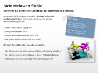 Mein Mehrwert für Sie 
Ich werde Sie Schritt-für-Schritt bei der Optimierung begleiten! 
Aus meiner Erfahrung von nunmehr 13 Jahren in Technik, 
Marketing & Verkauf stellen sich immer wieder gleiche 
Herausforderungen wie: 
 Wann stellt sich der Erfolg ein? 
 Was genau machen Sie ? 
 Welche Kosten kommen auf mich zu ? 
 Wie genau wollen Sie die Ziele erreichen? 
Ich kann Ihnen folgende Fragen beantworten: 
 Wie können wir wo welches unerschlossene Potenzial angehen? 
 Wie kommen wir zu einer Lösung in dieser Aufgabenstellung? 
 Was müssten wir tun um diese Potenziale anzugehen? 
 
