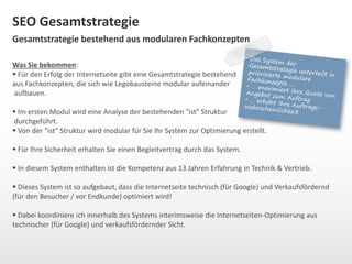 SEO Gesamtstrategie 
Gesamtstrategie bestehend aus modularen Fachkonzepten 
Was Sie bekommen: 
 Für den Erfolg der Internetseite gibt eine Gesamtstrategie bestehend 
aus Fachkonzepten, die sich wie Legobausteine modular aufeinander 
aufbauen. 
 Im ersten Modul wird eine Analyse der bestehenden "ist" Struktur 
durchgeführt. 
 Von der "ist" Struktur wird modular für Sie Ihr System zur Optimierung erstellt. 
 Für Ihre Sicherheit erhalten Sie einen Begleitvertrag durch das System. 
 In diesem System enthalten ist die Kompetenz aus 13 Jahren Erfahrung in Technik & Vertrieb. 
 Dieses System ist so aufgebaut, dass die Internetseite technisch (für Google) und Verkaufsfördernd 
(für den Besucher / vor Endkunde) optimiert wird! 
 Dabei koordiniere ich innerhalb des Systems interimsweise die Internetseiten-Optimierung aus 
technischer (für Google) und verkaufsfördernder Sicht. 
 