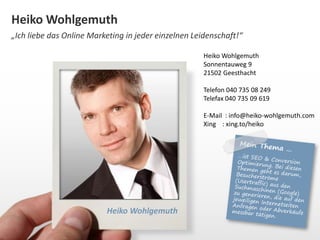 Heiko Wohlgemuth 
„Ich liebe das Online Marketing in jeder einzelnen Leidenschaft!“ 
Heiko Wohlgemuth 
Heiko Wohlgemuth 
Sonnentauweg 9 
21502 Geesthacht 
Telefon 040 735 08 249 
Telefax 040 735 09 619 
E-Mail : info@heiko-wohlgemuth.com 
Xing : xing.to/heiko 
