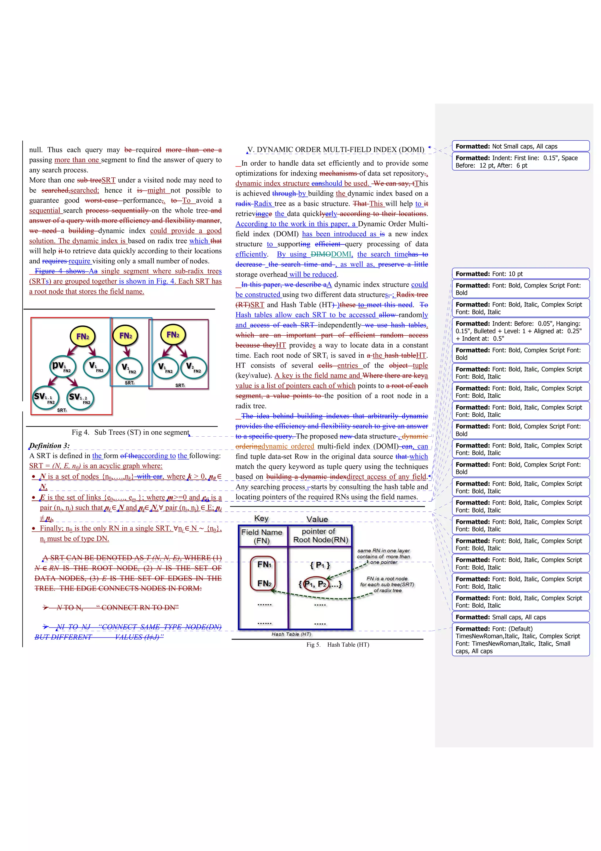 Most of the index structures have time complexity in terms
of (log n). But they have different factor, terms and
condition when they use to develop algorithms [19]. On the
other hands, Radix trees have a number of interesting
properties that distinguish them from other search trees [9]:
• The height (and complexity) of radix trees depends on the
length of the keys not on the number of elements in the
tree.
• Radix trees don't need rebalancing operations and all
insertion orders result in the same tree.
• The keys are stored in lexicographic order.
• The path to a Data Node represents the key of that
leaf. Therefore, keys are stored implicitly and can be re-
constructed from paths
B. Insertion Algorithm
The pseudo code of a simple algorithm of insert operation to
insert values of tuples Data Set_Row in form (key/value) at the
segments of Radix Tree is presented in Fig. 6.
.
Fig 6. Simple Algorithm to insert (RN&DN)
C. Insertion Example
The insertion operation of values in two cases will be
explained. Fig. 7 illustrates the beginning of the segment1
key ’ST’, followed by the value ‘Nevada’ at the right side of
the root ST.
A new entry ‘ST=California’ is inserted to the upper
segment. For searching a new value, a null pointer leaves a
non-leaf node. Next, a node is created for value “California”
and it is inserted as Data Node (child) of root node “ST”
accordingly (line 2) in the algorithm. The DN of this value
can be artlessly inserted into an existing root node. It has a
new child now. At any time, a new entry of another tuple is
inserted to the SRT1. In this case, a new pointer for RN ‘ST’ is
not added in the hash table. For any existed DN in segment1
contains a prefix value pv, it is compared to a new value of the
entry. This node can be split and return sv for both values (line
3) in algorithm. The symbols (…..) in a node represent
numbers of offset that inserted together values.
Fig 7. Inserted new Data Node (case 1)
Note that a middle segment contains more than one SRT.
New value can be inserted in the middle segment where each
value is inserted based on the above SRT in all segments.
Segment2 contains more than one RN ‘City’. To insert a new
value, it must follow the path of SRT in the above segment.
By inserting a new entry ‘City=Los Angles’, it should append
a new DN to an existing RN2 of segment2. Create a node for
value “Los Angles” and add it as a child DN of the RN “City”.
Since no new RN was added to the index, therefore there is no
need to add anything to the HT. a new entry “Company
Name=A World Link” is inserted until a leaf node is reached.
But the stored value isn't the same as the new value. Now a
new path has to be generated as the common prefix. The old
value “A white Rose” and the new value “A World Link”
have the same prefix “A W” which branches out to two
different leaves each of which contains suffix for each value at
the end.
It can be noted that some segments of the DOMI did not
require the creation of RNs where the insertion process is
implemented on existing RNs “previously inserted”. In this
case, there is no need to add new pointers for RNs in a hash
Algorithm (Parameters V: pair of (v,{offset1,…, offseti})
SRTi: sub radix tree, pv: prefix value, v i,j: different
value, HT: hash table, Pi: new pointer)
1) IF N is a Root Node:
2) For each value V of TData set_Row , expand
new Leaf Node into SRTi , add V or,
3) IF Data Node conations pvj=pvi, split node
and insert sv for each v.
4) IF N equal null:
5) Add new Root Node inside the segment, then call
steps (2 or 3).
6) Add new pi of root node into HT.
 