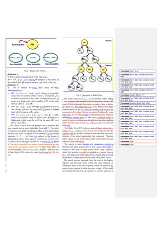 V. DYNAMIC ORDER MULTI-FIELD INDEX (DOMI)
In order to handle data set efficiently and to provide some
optimizations for indexing of data set repository, dynamic
index structure should be used. This is achieved by building
the dynamic index based on a Radix tree as a basic structure.
This will help to retrieve the data quickly. According to the
work in this paper, a Dynamic Order Multi-field index
(DOMI) has been introduced as a new index structure to
support query processing of data efficiently. By using DOMI,
the search time , as well as, storage overhead will be reduced.
A dynamic index structure could be constructed using two
different data structures; SRT and Hash Table (HT). Hash
tables allow each SRT to be accessed randomly and
independently. HT provides a way to locate data in a constant
time. Each root node of SRTi is saved in the HT. HT consists
of several entries of the tuple (keyvalue). A key is the field
name and a value is a list of pointers each of which points to
the position of a root node in a radix tree.
The proposed data structure, dynamic ordered multi-field
index (DOMI), can find tuple data-set Row in the original data
source which match the query keyword as tuple query using
the techniques based on direct access of any field. Any
searching process starts by consulting the hash table and
locating pointers of the required RNs using the field names.
Fig 5. Hash Table (HT)
The design of a dynamic re-ordering multi-field index
(DOMI) for querying data sets is illustrated in Fig. 5. Each key
in a HT has one or more pointers to point to a root node of an
SRT. If one segment contains more than one SRT, as segment
2 in Fig. 4, in this case, each key has a list of pointers; FN2→
{P1, P2, …, Pn}. These pointers refer directly to the root node
of any segment that includes the desired values to answer the
queries.
Definition 4:
A HT is defined in the form as follows:
HT = ({FN1, FN2, …,FNn}, {P1, P2, …, Pn}), where
(1) FN is the set of RN for each segment,
(2) P is the set of pointers for each RN.
When input query q is given in the form of tuple T = (FN,
value), if FN of query matches with FN in HT, it returns the
query answer q according to {FNk, Pn⊆ SRTi, SRT∈ RT}.
The search process starts by comparing a field in the query
with a field name in the hash table. If they match, the search
follows a link which connected SRTi and HT to a particular
SRT, and the desired data is found. If there is no matching,
this indicates that a value does not exist, and the search
terminates.
When a tuple of query is received, it immediately moves
towards the HT to determine the suitable root at the right
segment, and then process the query accordingly.
A. Preliminaries
A binary search tree of height H can support any of the
basic dynamic-set operations such as SEARCH,
PREDECESSOR, SUCCESSOR, MINIMUM, MAXIMUM,
INSERT, and DELETE, in (h) time. This set operations
would be processed fast if the height of the search tree is
small. If the search tree height is large, processing these
operations may not be faster than a linked list [23].
On the other hands, hash tables support the dictionary
operations as INSERT, DELETE, and SEARCH. In the worst
case, the hashing process requires (n) time to Perform
SEARCH operation, but the expected time for hash-table
operations is (1) [23].
The complexity of Look-up, insert, and delete operations in
the worst case is ( ), where is the maximum length of the
string in the set [24]. The time complexity of the worst
operations (e.g., insert and look-up), where n is the number of
elements, l is the maximum length of the new key, using
different data structure is illustrated in Table 1.
Table1. Comparison between Index Structures
Index
Structure
Time complexity
B-tree (log n)
B+-tree (log n)
R-tree
Not utilize space more efficiently,
not have worst case time
complexity [19].
Radix Tree (l)
Hash Table (1)
 