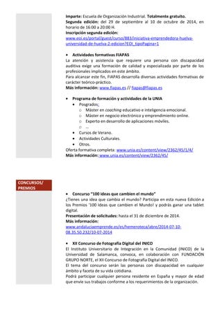 Imparte: Escuela de Organización Industrial. Totalmente gratuito.
Segunda edición: del 29 de septiembre al 10 de octubre de 2014, en
horario de 16:00 a 20:00 H.
Inscripción segunda edición:
www.eoi.es/portal/guest/curso/883/iniciativa-emprendedora-huelva-
universidad-de-huelva-2-edicion?EOI_tipoPagina=1
• Actividades formativas FIAPAS
La atención y asistencia que requiere una persona con discapacidad
auditiva exige una formación de calidad y especializada por parte de los
profesionales implicados en este ámbito.
Para alcanzar este fin, FIAPAS desarrolla diversas actividades formativas de
carácter teórico-práctico.
Más información: www.fiapas.es // fiapas@fiapas.es
• Programa de formación y actividades de la UNIA
• Posgrados:
o Máster en coaching educativo e inteligencia emocional.
o Máster en negocio electrónico y emprendimiento online.
o Experto en desarrollo de aplicaciones móviles.
o …
• Cursos de Verano.
• Actividades Culturales.
• Otros.
Oferta formativa completa: www.unia.es/content/view/2362/45/1/4/
Más información: www.unia.es/content/view/2362/45/
CONCURSOS/
PREMIOS
• Concurso “100 ideas que cambien el mundo”
¿Tienes una idea que cambia el mundo? Participa en esta nueva Edición a
los Premios '100 Ideas que cambien el Mundo! y podrás ganar una tablet
digital.
Presentación de solicitudes: hasta el 31 de diciembre de 2014.
Más información:
www.andaluciaemprende.es/es/hemeroteca/abre/2014-07-10-
08.35.50.232/10-07-2014
• XII Concurso de Fotografía Digital del INICO
El Instituto Universitario de Integración en la Comunidad (INICO) de la
Universidad de Salamanca, convoca, en colaboración con FUNDACIÓN
GRUPO NORTE, el XII Concurso de Fotografía Digital del INICO.
El tema del concurso serán las personas con discapacidad en cualquier
ámbito y faceta de su vida cotidiana.
Podrá participar cualquier persona residente en España y mayor de edad
que envíe sus trabajos conforme a los requerimientos de la organización.
 