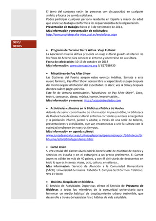 El tema del concurso serán las personas con discapacidad en cualquier 
ámbito y faceta de su vida cotidiana. 
Podrá participar cualquier persona residente en España y mayor de edad 
que envíe sus trabajos conforme a los requerimientos de la organización. 
Presentación de trabajos: hasta el 3 de noviembre de 2014. 
Más información y presentación de solicitudes: 
http://concursofotografia-inico.usal.es/enviofotos.aspx 
OCIO/ 
OTROS 
· Programa de Turismo Sierra Activa. Viaje Cultural 
La Asociación Huelva Activa presenta un viaje cultural guiado al interior de 
los Picos de Aroche para conocer el entorno y adentrarse en su cultura. 
Fecha de celebración: 10-13 de octubre de 2014 
Más información: www.sierraactiva.org // 627588430 
· Miscelánea de Pay After Show 
Las Cocheras del Puerto acogen estos eventos inéditos. Súmate a este 
nuevo formato, Pay After Show: acceso libre al espectáculo y pago después 
del mismo según satisfacción del espectador. Es decir, ves la obra y después 
decides cuánto pagas por ella. 
Este fin de semana continuamos "Miscelánea de Pay After Show”. Circo, 
teatro, concursos, danza, música, humor, improvisación… 
Más información y reservas: http://lacajadetreslados.com 
· Actividades culturales en la Biblioteca Pública de Huelva 
Además de servir como fuente de información imprescindible, la biblioteca 
de Huelva hace de enlace cultural entre las corrientes y autores emergentes 
y la población infantil, juvenil y adulta; a través de una serie de talleres, 
presentaciones y actividades, que van encaminadas a unir la cultura con la 
sociedad onubense de nuestros tiempos. 
Más Información en agenda cultural: 
www.juntadeandalucia.es/culturaydeporte/opencms/export/bibliotecas/bi 
bhuelva/activbiblio/agendames.html 
· Carné Joven 
Si eres titular del Carnet Joven podrás beneficiarte de multitud de bienes y 
servicios en España y en el extranjero a un precio preferente. El Carnet 
Joven es válido en más de 40 países, y con él disfrutarás de descuentos en 
todo lo que os interesa: viajes, ocio, cultura, enseñanza… 
Más información: Servicio de Atención a la Comunidad Universitaria 
(SACU). Universidad de Huelva. Pabellón 7. Campus de El Carmen. Teléfono: 
959 21 98 00 
· Unicleta. Desplázate en bicicleta. 
El Servicio de Actividades Deportivas ofrece el Servicio de Préstamo de 
Bicicletas a todos los miembros de la comunidad universitaria para 
fomentar un medio habitual de desplazamiento urbano sostenible, que 
desarrolle a través del ejercicio físico hábitos de vida saludable. 
 