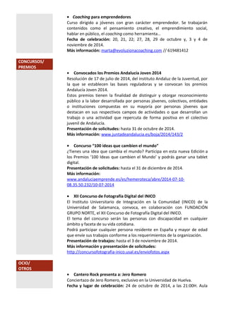 · Coaching para emprendedores 
Curso dirigido a jóvenes con gran carácter emprendedor. Se trabajarán 
contenidos como el pensamiento creativo, el emprendimiento social, 
hablar en público, el coaching como herramienta… 
Fecha de celebración: 20, 21, 22; 27, 28, 29 de octubre y, 3 y 4 de 
noviembre de 2014. 
Más información: marta@evoluzionacoaching.com // 619481412 
CONCURSOS/ 
PREMIOS 
· Convocados los Premios Andalucía Joven 2014 
Resolución de 17 de julio de 2014, del instituto Andaluz de la Juventud, por 
la que se establecen las bases reguladoras y se convocan los premios 
Andalucía Joven 2014. 
Estos premios tienen la finalidad de distinguir y otorgar reconocimiento 
público a la labor desarrollada por personas jóvenes, colectivos, entidades 
o instituciones compuestas en su mayoría por personas jóvenes que 
destacan en sus respectivos campos de actividades o que desarrollan un 
trabajo o una actividad que repercuta de forma positiva en el colectivo 
juvenil de Andalucía. 
Presentación de solicitudes: hasta 31 de octubre de 2014. 
Más información: www.juntadeandalucia.es/boja/2014/143/2 
· Concurso “100 ideas que cambien el mundo” 
¿Tienes una idea que cambia el mundo? Participa en esta nueva Edición a 
los Premios ‘100 Ideas que cambien el Mundo’ y podrás ganar una tablet 
digital. 
Presentación de solicitudes: hasta el 31 de diciembre de 2014. 
Más información: 
www.andaluciaemprende.es/es/hemeroteca/abre/2014-07-10- 
08.35.50.232/10-07-2014 
· XII Concurso de Fotografía Digital del INICO 
El Instituto Universitario de Integración en la Comunidad (INICO) de la 
Universidad de Salamanca, convoca, en colaboración con FUNDACIÓN 
GRUPO NORTE, el XII Concurso de Fotografía Digital del INICO. 
El tema del concurso serán las personas con discapacidad en cualquier 
ámbito y faceta de su vida cotidiana. 
Podrá participar cualquier persona residente en España y mayor de edad 
que envíe sus trabajos conforme a los requerimientos de la organización. 
Presentación de trabajos: hasta el 3 de noviembre de 2014. 
Más información y presentación de solicitudes: 
http://concursofotografia-inico.usal.es/enviofotos.aspx 
OCIO/ 
OTROS 
· Cantero Rock presenta a: Jero Romero 
Conciertazo de Jero Romero, exclusivo en la Universidad de Huelva. 
Fecha y lugar de celebración: 24 de octubre de 2014, a las 21:00H. Aula 
 