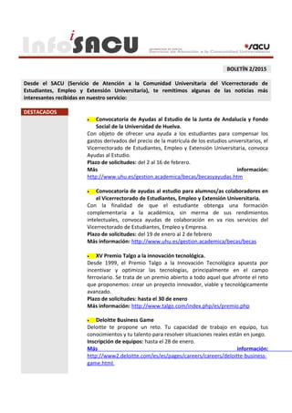 BOLETÍN 2/2015
Desde el SACU (Servicio de Atención a la Comunidad Universitaria del Vicerrectorado de
Estudiantes, Empleo y Extensión Universitaria), te remitimos algunas de las noticias más
interesantes recibidas en nuestro servicio:
DESTACADOS
• Convocatoria de Ayudas al Estudio de la Junta de Andalucía y Fondo
Social de la Universidad de Huelva.
Con objeto de ofrecer una ayuda a los estudiantes para compensar los
gastos derivados del precio de la matrícula de los estudios universitarios, el
Vicerrectorado de Estudiantes, Empleo y Extensión Universitaria, convoca
Ayudas al Estudio.
Plazo de solicitudes: del 2 al 16 de febrero.
Más información:
http://www.uhu.es/gestion.academica/becas/becasyayudas.htm
• Convocatoria de ayudas al estudio para alumnos/as colaboradores en
el Vicerrectorado de Estudiantes, Empleo y Extensión Universitaria.
Con la finalidad de que el estudiante obtenga una formación
complementaria a la académica, sin merma de sus rendimientos
intelectuales, convoca ayudas de colaboración en va rios servicios del
Vicerrectorado de Estudiantes, Empleo y Empresa.
Plazo de solicitudes: del 19 de enero al 2 de febrero
Más información: http://www.uhu.es/gestion.academica/becas/becas
• XV Premio Talgo a la innovación tecnológica.
Desde 1999, el Premio Talgo a la Innovación Tecnológica apuesta por
incentivar y optimizar las tecnologías, principalmente en el campo
ferroviario. Se trata de un premio abierto a todo aquel que afronte el reto
que proponemos: crear un proyecto innovador, viable y tecnológicamente
avanzado.
Plazo de solicitudes: hasta el 30 de enero
Más información: http://www.talgo.com/index.php/es/premio.php
• Deloitte Business Game
Deloitte te propone un reto. Tu capacidad de trabajo en equipo, tus
conocimientos y tu talento para resolver situaciones reales están en juego.
Inscripción de equipos: hasta el 28 de enero.
Más información:
http://www2.deloitte.com/es/es/pages/careers/careers/deloitte-business-
game.html.
 