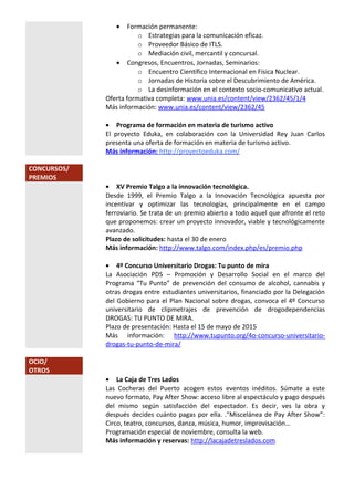 • Formación permanente:
o Estrategias para la comunicación eficaz.
o Proveedor Básico de ITLS.
o Mediación civil, mercantil y concursal.
• Congresos, Encuentros, Jornadas, Seminarios:
o Encuentro Científico Internacional en Física Nuclear.
o Jornadas de Historia sobre el Descubrimiento de América.
o La desinformación en el contexto socio-comunicativo actual.
Oferta formativa completa: www.unia.es/content/view/2362/45/1/4
Más información: www.unia.es/content/view/2362/45
• Programa de formación en materia de turismo activo
El proyecto Eduka, en colaboración con la Universidad Rey Juan Carlos
presenta una oferta de formación en materia de turismo activo.
Más información: http://proyectoeduka.com/
CONCURSOS/
PREMIOS
• XV Premio Talgo a la innovación tecnológica.
Desde 1999, el Premio Talgo a la Innovación Tecnológica apuesta por
incentivar y optimizar las tecnologías, principalmente en el campo
ferroviario. Se trata de un premio abierto a todo aquel que afronte el reto
que proponemos: crear un proyecto innovador, viable y tecnológicamente
avanzado.
Plazo de solicitudes: hasta el 30 de enero
Más información: http://www.talgo.com/index.php/es/premio.php
• 4º Concurso Universitario Drogas: Tu punto de mira
La Asociación PDS – Promoción y Desarrollo Social en el marco del
Programa “Tu Punto” de prevención del consumo de alcohol, cannabis y
otras drogas entre estudiantes universitarios, financiado por la Delegación
del Gobierno para el Plan Nacional sobre drogas, convoca el 4º Concurso
universitario de clipmetrajes de prevención de drogodependencias
DROGAS: TU PUNTO DE MIRA.
Plazo de presentación: Hasta el 15 de mayo de 2015
Más información: http://www.tupunto.org/4o-concurso-universitario-
drogas-tu-punto-de-mira/
OCIO/
OTROS
• La Caja de Tres Lados
Las Cocheras del Puerto acogen estos eventos inéditos. Súmate a este
nuevo formato, Pay After Show: acceso libre al espectáculo y pago después
del mismo según satisfacción del espectador. Es decir, ves la obra y
después decides cuánto pagas por ella. ."Miscelánea de Pay After Show”:
Circo, teatro, concursos, danza, música, humor, improvisación…
Programación especial de noviembre, consulta la web.
Más información y reservas: http://lacajadetreslados.com
 