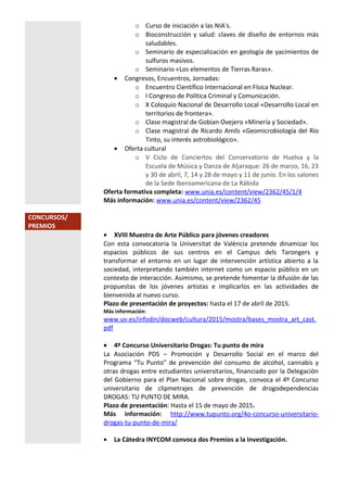 o Curso de iniciación a las NIA's.
o Bioconstrucción y salud: claves de diseño de entornos más
saludables.
o Seminario de especialización en geología de yacimientos de
sulfuros masivos.
o Seminario «Los elementos de Tierras Raras».
• Congresos, Encuentros, Jornadas:
o Encuentro Científico Internacional en Física Nuclear.
o I Congreso de Política Criminal y Comunicación.
o X Coloquio Nacional de Desarrollo Local «Desarrollo Local en
territorios de frontera».
o Clase magistral de Gobian Ovejero «Minería y Sociedad».
o Clase magistral de Ricardo Amils «Geomicrobiología del Río
Tinto, su interés astrobiológico».
• Oferta cultural
o V Ciclo de Conciertos del Conservatorio de Huelva y la
Escuela de Música y Danza de Aljaraque: 26 de marzo, 16, 23
y 30 de abril, 7, 14 y 28 de mayo y 11 de junio. En los salones
de la Sede Iberoamericana de La Rábida
Oferta formativa completa: www.unia.es/content/view/2362/45/1/4
Más información: www.unia.es/content/view/2362/45
CONCURSOS/
PREMIOS
• XVIII Muestra de Arte Público para jóvenes creadores
Con esta convocatoria la Universitat de València pretende dinamizar los
espacios públicos de sus centros en el Campus dels Tarongers y
transformar el entorno en un lugar de intervención artística abierto a la
sociedad, interpretando también internet como un espacio público en un
contexto de interacción. Asimismo, se pretende fomentar la difusión de las
propuestas de los jóvenes artistas e implicarlos en las actividades de
bienvenida al nuevo curso.
Plazo de presentación de proyectos: hasta el 17 de abril de 2015.
Más información:
www.uv.es/infodin/docweb/cultura/2015/mostra/bases_mostra_art_cast.
pdf
• 4º Concurso Universitario Drogas: Tu punto de mira
La Asociación PDS – Promoción y Desarrollo Social en el marco del
Programa “Tu Punto” de prevención del consumo de alcohol, cannabis y
otras drogas entre estudiantes universitarios, financiado por la Delegación
del Gobierno para el Plan Nacional sobre drogas, convoca el 4º Concurso
universitario de clipmetrajes de prevención de drogodependencias
DROGAS: TU PUNTO DE MIRA.
Plazo de presentación: Hasta el 15 de mayo de 2015.
Más información: http://www.tupunto.org/4o-concurso-universitario-
drogas-tu-punto-de-mira/
• La Cátedra INYCOM convoca dos Premios a la Investigación.
 
