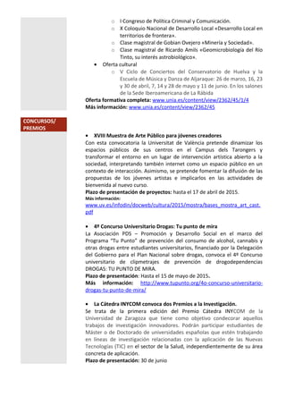 o I Congreso de Política Criminal y Comunicación.
o X Coloquio Nacional de Desarrollo Local «Desarrollo Local en
territorios de frontera».
o Clase magistral de Gobian Ovejero «Minería y Sociedad».
o Clase magistral de Ricardo Amils «Geomicrobiología del Río
Tinto, su interés astrobiológico».
• Oferta cultural
o V Ciclo de Conciertos del Conservatorio de Huelva y la
Escuela de Música y Danza de Aljaraque: 26 de marzo, 16, 23
y 30 de abril, 7, 14 y 28 de mayo y 11 de junio. En los salones
de la Sede Iberoamericana de La Rábida
Oferta formativa completa: www.unia.es/content/view/2362/45/1/4
Más información: www.unia.es/content/view/2362/45
CONCURSOS/
PREMIOS
• XVIII Muestra de Arte Público para jóvenes creadores
Con esta convocatoria la Universitat de València pretende dinamizar los
espacios públicos de sus centros en el Campus dels Tarongers y
transformar el entorno en un lugar de intervención artística abierto a la
sociedad, interpretando también internet como un espacio público en un
contexto de interacción. Asimismo, se pretende fomentar la difusión de las
propuestas de los jóvenes artistas e implicarlos en las actividades de
bienvenida al nuevo curso.
Plazo de presentación de proyectos: hasta el 17 de abril de 2015.
Más información:
www.uv.es/infodin/docweb/cultura/2015/mostra/bases_mostra_art_cast.
pdf
• 4º Concurso Universitario Drogas: Tu punto de mira
La Asociación PDS – Promoción y Desarrollo Social en el marco del
Programa “Tu Punto” de prevención del consumo de alcohol, cannabis y
otras drogas entre estudiantes universitarios, financiado por la Delegación
del Gobierno para el Plan Nacional sobre drogas, convoca el 4º Concurso
universitario de clipmetrajes de prevención de drogodependencias
DROGAS: TU PUNTO DE MIRA.
Plazo de presentación: Hasta el 15 de mayo de 2015.
Más información: http://www.tupunto.org/4o-concurso-universitario-
drogas-tu-punto-de-mira/
• La Cátedra INYCOM convoca dos Premios a la Investigación.
Se trata de la primera edición del Premio Cátedra INYCOM de la
Universidad de Zaragoza que tiene como objetivo condecorar aquellos
trabajos de investigación innovadores. Podrán participar estudiantes de
Máster o de Doctorado de universidades españolas que estén trabajando
en líneas de investigación relacionadas con la aplicación de las Nuevas
Tecnologías (TIC) en el sector de la Salud, independientemente de su área
concreta de aplicación.
Plazo de presentación: 30 de junio
 
