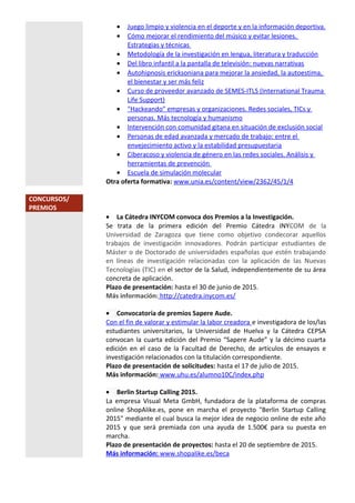 • Juego limpio y violencia en el deporte y en la información deportiva.
• Cómo mejorar el rendimiento del músico y evitar lesiones.
Estrategias y técnicas
• Metodología de la investigación en lengua, literatura y traducción
• Del libro infantil a la pantalla de televisión: nuevas narrativas
• Autohipnosis ericksoniana para mejorar la ansiedad, la autoestima,
el bienestar y ser más feliz
• Curso de proveedor avanzado de SEMES-ITLS (International Trauma
Life Support)
• "Hackeando" empresas y organizaciones. Redes sociales, TICs y
personas. Más tecnología y humanismo
• Intervención con comunidad gitana en situación de exclusión social
• Personas de edad avanzada y mercado de trabajo: entre el
envejecimiento activo y la estabilidad presupuestaria
• Ciberacoso y violencia de género en las redes sociales. Análisis y
herramientas de prevención
• Escuela de simulación molecular
Otra oferta formativa: www.unia.es/content/view/2362/45/1/4
CONCURSOS/
PREMIOS
• La Cátedra INYCOM convoca dos Premios a la Investigación.
Se trata de la primera edición del Premio Cátedra INYCOM de la
Universidad de Zaragoza que tiene como objetivo condecorar aquellos
trabajos de investigación innovadores. Podrán participar estudiantes de
Máster o de Doctorado de universidades españolas que estén trabajando
en líneas de investigación relacionadas con la aplicación de las Nuevas
Tecnologías (TIC) en el sector de la Salud, independientemente de su área
concreta de aplicación.
Plazo de presentación: hasta el 30 de junio de 2015.
Más información: http://catedra.inycom.es/
• Convocatoria de premios Sapere Aude.
Con el fin de valorar y estimular la labor creadora e investigadora de los/las
estudiantes universitarios, la Universidad de Huelva y la Cátedra CEPSA
convocan la cuarta edición del Premio “Sapere Aude” y la décimo cuarta
edición en el caso de la Facultad de Derecho, de artículos de ensayos e
investigación relacionados con la titulación correspondiente.
Plazo de presentación de solicitudes: hasta el 17 de julio de 2015.
Más información: www.uhu.es/alumno10C/index.php
• Berlin Startup Calling 2015.
La empresa Visual Meta GmbH, fundadora de la plataforma de compras
online ShopAlike.es, pone en marcha el proyecto "Berlin Startup Calling
2015" mediante el cual busca la mejor idea de negocio online de este año
2015 y que será premiada con una ayuda de 1.500€ para su puesta en
marcha.
Plazo de presentación de proyectos: hasta el 20 de septiembre de 2015.
Más información: www.shopalike.es/beca
 