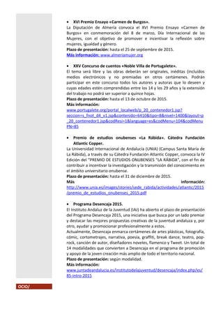 • XVI Premio Ensayo «Carmen de Burgos».
La Diputación de Almería convoca el XVI Premio Ensayo «Carmen de
Burgos» en conmemoración del 8 de marzo, Día Internacional de las
Mujeres, con el objetivo de promover e incentivar la reflexión sobre
mujeres, igualdad y género.
Plazo de presentación: hasta el 25 de septiembre de 2015.
Más información: www.almeriamujer.org
• XXV Concurso de cuentos «Noble Villa de Portugalete».
El tema será libre y las obras deberán ser originales, inéditas (incluídos
medios electrónicos y no premiadas en otros certámenes. Podrán
participar en este concurso todos los autores y autoras que lo deseen y
cuyas edades estén comprendidas entre los 14 y los 29 años y la extensión
del trabajo no podrá ser superior a quince hojas.
Plazo de presentación: hasta el 13 de octubre de 2015.
Más información:
www.portugalete.org/portal_localweb/p_20_contenedor1.jsp?
seccion=s_fnot_d4_v1.jsp&contenido=6410&tipo=8&nivel=1400&layout=p
_20_contenedor1.jsp&codResi=1&language=es&codMenu=104&codMenu
PN=85
• Premio de estudios onubenses «La Rábida». Cátedra Fundación
Atlantic Copper.
La Universidad Internacional de Andalucía (UNIA) (Campus Santa María de
La Rábida), a través de su Cátedra Fundación Atlantic Copper, convoca la IV
Edición del “PREMIO DE ESTUDIOS ONUBENSES “LA RÁBIDA”, con el fin de
contribuir a incentivar la investigación y la transmisión del conocimiento en
el ámbito universitario onubense.
Plazo de presentación: hasta el 31 de diciembre de 2015.
Más información:
http://www.unia.es/images/stories/sede_rabida/actividades/atlantic/2015
/premio_de_estudios_onubenses_2015.pdf
• Programa Desencaja 2015.
El Instituto Andaluz de la Juventud (IAJ) ha abierto el plazo de presentación
del Programa Desencaja 2015, una iniciativa que busca por un lado premiar
y destacar las mejores propuestas creativas de la juventud andaluza y, por
otro, ayudar y promocionar profesionalmente a estos.
Actualmente, Desencaja enmarca certámenes de artes plásticas, fotografía,
cómic, cortometrajes, narrativa, poesía, graffiti, break dance, teatro, pop-
rock, canción de autor, diseñadores noveles, flamenco y Tweet. Un total de
14 modalidades que convierten a Desencaja en el programa de promoción
y apoyo de la joven creación más amplio de todo el territorio nacional.
Plazo de presentación: según modalidad.
Más información:
www.juntadeandalucia.es/institutodelajuventud/desencaja/index.php/es/
85-intro-2015
OCIO/
 
