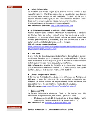 OTROS
• La Caja de Tres Lados.
Las Cocheras del Puerto acogen estos eventos inéditos. Súmate a este
nuevo formato, Pay After Show: acceso libre al espectáculo y pago después
del mismo según satisfacción del espectador. Es decir, ves la obra y
después decides cuánto pagas por ella. ."Miscelánea de Pay After Show”:
Circo, teatro, concursos, danza, música, humor, improvisación…
Programación especial de noviembre, consulta la web.
Más información y reservas: http://lacajadetreslados.com
• Actividades culturales en la Biblioteca Pública de Huelva.
Además de servir como fuente de información imprescindible, la biblioteca
de Huelva hace de enlace cultural entre las corrientes y autores
emergentes y la población infantil, juvenil y adulta; a través de una serie de
talleres, presentaciones y actividades, que van encaminadas a unir la
cultura con la sociedad onubense de nuestros tiempos.
Más Información en agenda cultural:
www.juntadeandalucia.es/culturaydeporte/opencms/export/bibliotecas/bi
bhuelva/activbiblio/agendames.html
• Carné Joven.
Si eres titular del Carnet Joven podrás beneficiarte de multitud de bienes y
servicios en España y en el extranjero a un precio preferente. El Carnet
Joven es válido en más de 40 países, y con él disfrutarás de descuentos en
todo lo que os interesa: viajes, ocio, cultura, enseñanza…
Más información: Servicio de Atención a la Comunidad Universitaria
(SACU). Universidad de Huelva. Pabellón 13, 1ª planta (Edificio Juan Agustín
de Mora). Campus de El Carmen. Teléfono: 959 21 98 00
• Unicleta. Desplázate en bicicleta.
El Servicio de Actividades Deportivas ofrece el Servicio de Préstamo de
Bicicletas a todos los miembros de la comunidad universitaria para
fomentar un medio habitual de desplazamiento urbano sostenible, que
desarrolle a través del ejercicio físico hábitos de vida saludable.
Más información: www.uhu.es/deporte/unicleta/unicleta.pdf
• Descuentos TUO.
La Tarjeta Universitaria Onubense (TUO) te da mucho más. Más
descuentos, más promociones, más ofertas… ¿Aún no la tienes?.
• Oferta Aquopolis: día 27 de junio, día de la Universidad de Huelva
en Aquópolis. Precio especial de 9.95€ presentando la TUO.
Más información en: www.uhu.es/tuo/descuentos.php
Dónde estamos
Servicio de Atención a la Comunidad Universitaria (SACU)
 