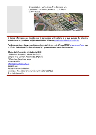 Universidad de Huelva. Avda. Tres de marzo s/n.
Campus de "El Carmen", Pabellón 13, 1ª planta.
21007- Huelva.
Si tienes información de interés para la comunidad universitaria a la que quieras dar difusión,
puedes hacerlo a través de nosotros enviándola al correo area.informacion@sacu.uhu.es
Puedes encontrar éstas y otras informaciones de interés en la Web del SACU www.uhu.es/sacu o en
la Oficina de Información al Estudiante (OIE) que se encuentra a tu disposición en:
Oficina de Información al Estudiante (OIE)
Universidad de Huelva. Tres de marzo s/n.
Campus de El Carmen, Pabellón 13, 1ª planta
Edificio Juan Agustín de Mora
21007 - Huelva
informacion2@sacu.uhu.es
959 219 800
Recibe un afectuoso saludo.
Servicio de Atención a la Comunidad Universitaria (SACU)
Área de Información
 