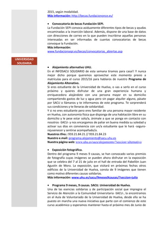 2015, según modalidad.
Más información: http://becas.fundaciononce.es/
• Convocatoria de becas Fundación SEPI.
La Fundación SEPI convoca asiduamente diferentes tipos de becas y ayudas
encaminadas a la inserción laboral. Además, dispone de una base de datos
con direcciones de correo en la que pueden inscribirse aquellas personas
interesadas en ser informadas de cuantas convocatorias de becas
convoque la Fundación.
Más información:
www.fundacionsepi.es/becas/convocatorias_abiertas.asp
UNIVERSIDAD
SOLIDARIA
• Alojamiento alternativo UHU.
En el INFOSACU SOLIDARIO de esta semana tiramos para casa!! Y nunca
mejor dicho porque queremos aprovechar este momento previo a
matrículas para el curso 2015/16 para hablaros de nuestro Programa de
Alojamiento Altenativo.
Si eres estudiante de la Universidad de Huelva, o vas a serlo en el curso
próximo y quieres disfrutar de una gran experiencia humana y
enriquecedora alojándote con una persona mayor en su domicilio
compartiendo gastos de luz y agua pero sin pagar alquiler alguno, pásate
por SACU o llámanos y te informamos de este programa. Te sorprenderá
sus condiciones y te llenaras de solidaridad.
Y si no eres estudiante pero eres familiar de una persona mayor residente
en Huelva, con autonomía física que disponga de una habitación libre en su
domicilio y le pese estar solo/a, ánimale a que se ponga en contacto con
nosotros -SACU- y nos encargamos de paliar en buena medida su soledad y
activar sus días en convivencia con un/a estudiante que le hará -seguro-
rejuvenecer y sentirse acompañado/a.
Nuestros tfno.: 959.21.84.21 // 959.21.84.23
Nuestro e.mail: programa.alojamiento@sacu.uhu.es
Nuestra página web: www.uhu.es/sacu/alojamiento/?seccion=alternativo
• Exposición fotográfica.
Dentro del programa 9 meses 9 causas, se han convocado varios premios
de fotografía cuyas imágenes se pueden ahora disfrutar en la exposición
que se celebra del 7 al 21 de julio en el hall de entrada del Pabellón Juan
Agustín de Mora. La exposición, que visitará en próximas fechas otros
edificios de la Universidad de Huelva, consta de 9 imágenes que tienen
como motivo diferentes causas solidarias.
Más información: www.uhu.es/sacu/9meses9causas/?seccion=julio
• Programa 9 meses, 9 causas. SACU. Universidad de Huelva.
Una de las esencias solidarias y de participación social que impregna el
Servicio de Atención a la Comunidad Universitaria -SACU-, la encontramos
en el Aula de Voluntariado de la Universidad de Huelva, desde ella se ha
puesto en marcha una nueva iniciativa que parte con el comienzo de este
curso académico y esperamos mantener hasta el próximo mes de Junio de
 