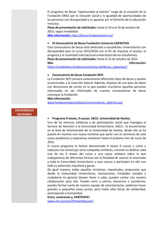 El programa de Becas “oportunidad al talento” surge de la vocación de la
Fundación ONCE por la inclusión social y la igualdad de oportunidades de
las personas con discapacidad y su apuesta por el fomento de la educación
inclusiva.
Plazo de presentación de solicitudes: hasta el 10 o el 16 de octubre de
2015, según modalidad.
Más información: http://becas.fundaciononce.es/
• IX Convocatoria de Becas Fundación Universia CAPACITAS
Esta convocatoria de becas está destinada a estudiantes universitarios con
discapacidad para el curso 2015/2016 con el fin de impulsar el acceso, el
progreso y la movilidad internacional universitaria de los estudiantes.
Plazo de presentación de solicitudes: hasta el 15 de octubre de 2015.
Más información:
https://candidatos.fundacionuniversia.net/becas_capacitas//
• Convocatoria de becas Fundación SEPI.
La Fundación SEPI convoca asiduamente diferentes tipos de becas y ayudas
encaminadas a la inserción laboral. Además, dispone de una base de datos
con direcciones de correo en la que pueden inscribirse aquellas personas
interesadas en ser informadas de cuantas convocatorias de becas
convoque la Fundación.
Más información:
www.fundacionsepi.es/becas/convocatorias_abiertas.asp
UNIVERSIDAD
SOLIDARIA
• Programa 9 meses, 9 causas. SACU. Universidad de Huelva.
Una de las esencias solidarias y de participación social que impregna el
Servicio de Atención a la Comunidad Universitaria -SACU-, la encontramos
en el Aula de Voluntariado de la Universidad de Huelva, desde ella se ha
puesto en marcha una nueva iniciativa que parte con el comienzo de este
curso académico y esperamos mantener hasta el próximo mes de Junio de
2015.
El nuevo programa lo hemos denominado 9 meses 9 causas y como a
todos/as nos sonará por otras campañas similares, consiste en dedicar cada
uno de los 9 meses del curso a una causa solidaria sobre la que
trabajaremos de diferentes formas con la finalidad de acercar el alumnado
y toda la Comunidad Universitaria a esas causas y participen en ella con
todo su potencial, inquietud y ganas.
De igual manera, todas aquellas iniciativas, inquietudes, propuestas que
desde la Comunidad Universitaria, Asociaciones, Entidades sociales y
ciudadanía en general deseen llevar a cabo, pueden contar con nuestra
colaboración para ello. Puedes venir a vernos, llamarnos o escribirnos,
puedes formar parte de nuestro equipo de voluntarios/as, podemos hacer
grandes o pequeñas cosas juntos, pero todas ellas llenas de solidaridad,
participación y humanidad.
Entra, conócenos y, PARTICIPA!:
www.uhu.es/sacu/9meses9causas/
 
