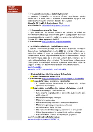 CURSOS/
CONGRESOS/
SEMINARIOS
• I Congreso Iberoamericano de Salud y Bienestar.
Las personas interesadas en presentar alguna comunicación pueden
hacerlo hasta el 30 de junio. La extensión máxima será de 4 páginas y los
trabajos serán recogidos en el libro de Actas del Congreso.
A Coruña, 23, 24 y 25 de Septiembre de 2015
Más información: sociedadpsicologiaysalud.jimdo.com
• I Congreso Internacional del Agua.
El agua constituye un recurso universal de primera necesidad, de
importancia mundial, cuyo conocimiento, gestión y uso pueden y deben ser
abordados desde una perspectiva global necesariamente multidisciplinar.
Ourense, 23 y 24 de septiembre de 2015.
Más información: http://cidat.webs.uvigo.es/index.html
• Actividades de la Cátedra Fundación Cruzcampo.
La Cátedra Fundación Cruzcampo pone en marcha el ciclo de Talleres de
Desarrollo de Habilidades Profesionales 2015. Un total de 10 talleres que
pretenden mejorar el grado de empleabilidad de los estudiantes de la
Universidad de Huelva. Seguidamente se impartirá una conferencia a cargo
de Elisardo López, socio de la empresa Marcom Deli, encargada de la
elaboración del ciclo de talleres, titulada “Reglas del juego en la empresa,
¿cómo prepararte desde ya?, en la que el ponente, explicará las reglas del
juego no escritas, que determinan el éxito en el mundo empresarial.
Más información:
www.uhu.es/CFCruzcampo/index.php?c=6&i=45#
• Oferta de la Universidad Internacional de Andalucía
• Cursos de verano de la UNIA 2015.
Más información: http://cursosdeverano.unia.es/category/la-rabida.html
• Cursos de formación permanente y seminarios:
◦ X Coloquio Nacional de Desarrollo Local: «Desarrollo Local en
Territorios de Fronteras».
• Programación propia (Consultar plazo de solicitudes de ayudas):
◦ Máster en energética de la edificación
◦ Curso experto en producción de contenidos audiovisuales para
público infantil
◦ Máster en flebología y linfología
◦ Máster en musicoterapia
◦ Máster en coaching educativo e inteligencia emocional
◦ Máster en urgencias y emergencias pediátricas
◦ CFC competencia digital docente
◦ CFC evaluación 5.0: tecnologías para innovar en evalucación
◦ Máster iberoamericano en evaluación de políticas públicas
◦ Curso experto en sistemas de información geográfica
Más información sobre oferta formativa:
www.unia.es/content/view/2362/45/1/4
 