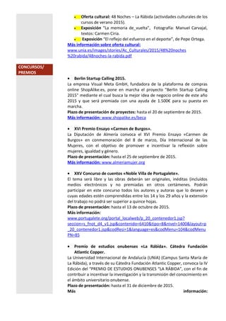 • Oferta cultural: 48 Noches – La Rábida (actividades culturales de los
cursos de verano 2015).
• Exposición “La memoria de_vuelta”, Fotografía: Manuel Carvajal,
textos: Carmen Ciria.
• Exposición “El reflejo del esfuerzo en el deporte”, de Pepe Ortega.
Más información sobre oferta cultural:
www.unia.es/images/stories/Ac_Culturales/2015/48%20noches
%20rabida/48noches-la-rabida.pdf
CONCURSOS/
PREMIOS
• Berlin Startup Calling 2015.
La empresa Visual Meta GmbH, fundadora de la plataforma de compras
online ShopAlike.es, pone en marcha el proyecto "Berlin Startup Calling
2015" mediante el cual busca la mejor idea de negocio online de este año
2015 y que será premiada con una ayuda de 1.500€ para su puesta en
marcha.
Plazo de presentación de proyectos: hasta el 20 de septiembre de 2015.
Más información: www.shopalike.es/beca
• XVI Premio Ensayo «Carmen de Burgos».
La Diputación de Almería convoca el XVI Premio Ensayo «Carmen de
Burgos» en conmemoración del 8 de marzo, Día Internacional de las
Mujeres, con el objetivo de promover e incentivar la reflexión sobre
mujeres, igualdad y género.
Plazo de presentación: hasta el 25 de septiembre de 2015.
Más información: www.almeriamujer.org
• XXV Concurso de cuentos «Noble Villa de Portugalete».
El tema será libre y las obras deberán ser originales, inéditas (incluídos
medios electrónicos y no premiadas en otros certámenes. Podrán
participar en este concurso todos los autores y autoras que lo deseen y
cuyas edades estén comprendidas entre los 14 y los 29 años y la extensión
del trabajo no podrá ser superior a quince hojas.
Plazo de presentación: hasta el 13 de octubre de 2015.
Más información:
www.portugalete.org/portal_localweb/p_20_contenedor1.jsp?
seccion=s_fnot_d4_v1.jsp&contenido=6410&tipo=8&nivel=1400&layout=p
_20_contenedor1.jsp&codResi=1&language=es&codMenu=104&codMenu
PN=85
• Premio de estudios onubenses «La Rábida». Cátedra Fundación
Atlantic Copper.
La Universidad Internacional de Andalucía (UNIA) (Campus Santa María de
La Rábida), a través de su Cátedra Fundación Atlantic Copper, convoca la IV
Edición del “PREMIO DE ESTUDIOS ONUBENSES “LA RÁBIDA”, con el fin de
contribuir a incentivar la investigación y la transmisión del conocimiento en
el ámbito universitario onubense.
Plazo de presentación: hasta el 31 de diciembre de 2015.
Más información:
 