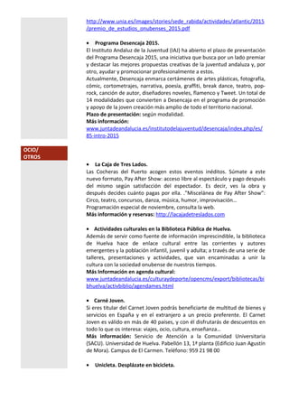 http://www.unia.es/images/stories/sede_rabida/actividades/atlantic/2015
/premio_de_estudios_onubenses_2015.pdf
• Programa Desencaja 2015.
El Instituto Andaluz de la Juventud (IAJ) ha abierto el plazo de presentación
del Programa Desencaja 2015, una iniciativa que busca por un lado premiar
y destacar las mejores propuestas creativas de la juventud andaluza y, por
otro, ayudar y promocionar profesionalmente a estos.
Actualmente, Desencaja enmarca certámenes de artes plásticas, fotografía,
cómic, cortometrajes, narrativa, poesía, graffiti, break dance, teatro, pop-
rock, canción de autor, diseñadores noveles, flamenco y Tweet. Un total de
14 modalidades que convierten a Desencaja en el programa de promoción
y apoyo de la joven creación más amplio de todo el territorio nacional.
Plazo de presentación: según modalidad.
Más información:
www.juntadeandalucia.es/institutodelajuventud/desencaja/index.php/es/
85-intro-2015
OCIO/
OTROS
• La Caja de Tres Lados.
Las Cocheras del Puerto acogen estos eventos inéditos. Súmate a este
nuevo formato, Pay After Show: acceso libre al espectáculo y pago después
del mismo según satisfacción del espectador. Es decir, ves la obra y
después decides cuánto pagas por ella. ."Miscelánea de Pay After Show”:
Circo, teatro, concursos, danza, música, humor, improvisación…
Programación especial de noviembre, consulta la web.
Más información y reservas: http://lacajadetreslados.com
• Actividades culturales en la Biblioteca Pública de Huelva.
Además de servir como fuente de información imprescindible, la biblioteca
de Huelva hace de enlace cultural entre las corrientes y autores
emergentes y la población infantil, juvenil y adulta; a través de una serie de
talleres, presentaciones y actividades, que van encaminadas a unir la
cultura con la sociedad onubense de nuestros tiempos.
Más Información en agenda cultural:
www.juntadeandalucia.es/culturaydeporte/opencms/export/bibliotecas/bi
bhuelva/activbiblio/agendames.html
• Carné Joven.
Si eres titular del Carnet Joven podrás beneficiarte de multitud de bienes y
servicios en España y en el extranjero a un precio preferente. El Carnet
Joven es válido en más de 40 países, y con él disfrutarás de descuentos en
todo lo que os interesa: viajes, ocio, cultura, enseñanza…
Más información: Servicio de Atención a la Comunidad Universitaria
(SACU). Universidad de Huelva. Pabellón 13, 1ª planta (Edificio Juan Agustín
de Mora). Campus de El Carmen. Teléfono: 959 21 98 00
• Unicleta. Desplázate en bicicleta.
 