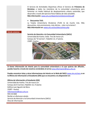 El Servicio de Actividades Deportivas ofrece el Servicio de Préstamo de
Bicicletas a todos los miembros de la comunidad universitaria para
fomentar un medio habitual de desplazamiento urbano sostenible, que
desarrolle a través del ejercicio físico hábitos de vida saludable.
Más información: www.uhu.es/deporte/unicleta/unicleta.pdf
• Descuentos TUO.
La Tarjeta Universitaria Onubense (TUO) te da mucho más. Más
descuentos, más promociones, más ofertas… ¿Aún no la tienes?.
Más información en: www.uhu.es/tuo/descuentos.php
Dónde estamos
Servicio de Atención a la Comunidad Universitaria (SACU)
Universidad de Huelva. Avda. Tres de marzo s/n.
Campus de "El Carmen", Pabellón 13, 1ª planta.
21007- Huelva.
Si tienes información de interés para la comunidad universitaria a la que quieras dar difusión,
puedes hacerlo a través de nosotros enviándola al correo area.informacion@sacu.uhu.es
Puedes encontrar éstas y otras informaciones de interés en la Web del SACU www.uhu.es/sacu o en
la Oficina de Información al Estudiante (OIE) que se encuentra a tu disposición en:
Oficina de Información al Estudiante (OIE)
Universidad de Huelva. Tres de marzo s/n.
Campus de El Carmen, Pabellón 13, 1ª planta
Edificio Juan Agustín de Mora
21007 - Huelva
informacion2@sacu.uhu.es
959 219 800
Recibe un afectuoso saludo.
Servicio de Atención a la Comunidad Universitaria (SACU)
Área de Información
 