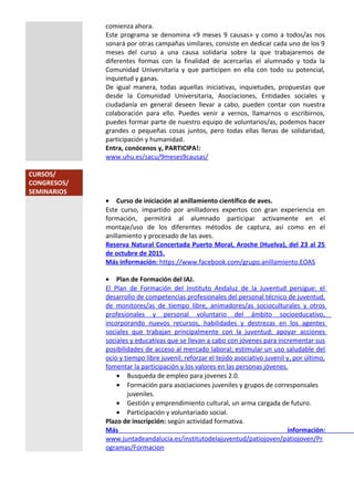 comienza ahora.
Este programa se denomina «9 meses 9 causas» y como a todos/as nos
sonará por otras campañas similares, consiste en dedicar cada uno de los 9
meses del curso a una causa solidaria sobre la que trabajaremos de
diferentes formas con la finalidad de acercarlas el alumnado y toda la
Comunidad Universitaria y que participen en ella con todo su potencial,
inquietud y ganas.
De igual manera, todas aquellas iniciativas, inquietudes, propuestas que
desde la Comunidad Universitaria, Asociaciones, Entidades sociales y
ciudadanía en general deseen llevar a cabo, pueden contar con nuestra
colaboración para ello. Puedes venir a vernos, llamarnos o escribirnos,
puedes formar parte de nuestro equipo de voluntarios/as, podemos hacer
grandes o pequeñas cosas juntos, pero todas ellas llenas de solidaridad,
participación y humanidad.
Entra, conócenos y, PARTICIPA!:
www.uhu.es/sacu/9meses9causas/
CURSOS/
CONGRESOS/
SEMINARIOS
• Curso de iniciación al anillamiento científico de aves.
Este curso, impartido por anilladores expertos con gran experiencia en
formación, permitirá al alumnado participar activamente en el
montaje/uso de los diferentes métodos de captura, así como en el
anillamiento y procesado de las aves.
Reserva Natural Concertada Puerto Moral, Aroche (Huelva), del 23 al 25
de octubre de 2015.
Más información: https://www.facebook.com/grupo.anillamiento.EOAS
• Plan de Formación del IAJ.
El Plan de Formación del Instituto Andaluz de la Juventud persigue: el
desarrollo de competencias profesionales del personal técnico de juventud,
de monitores/as de tiempo libre, animadores/as socioculturales y otros
profesionales y personal voluntario del ámbito socioeducativo,
incorporando nuevos recursos, habilidades y destrezas en los agentes
sociales que trabajan principalmente con la juventud; apoyar acciones
sociales y educativas que se llevan a cabo con jóvenes para incrementar sus
posibilidades de acceso al mercado laboral; estimular un uso saludable del
ocio y tiempo libre juvenil; reforzar el tejido asociativo juvenil y, por último,
fomentar la participación y los valores en las personas jóvenes.
• Busqueda de empleo para jovenes 2.0.
• Formación para asociaciones juveniles y grupos de corresponsales
juveniles.
• Gestión y emprendimiento cultural, un arma cargada de futuro.
• Participación y voluntariado social.
Plazo de inscripción: según actividad formativa.
Más información:
www.juntadeandalucia.es/institutodelajuventud/patiojoven/patiojoven/Pr
ogramas/Formacion
 